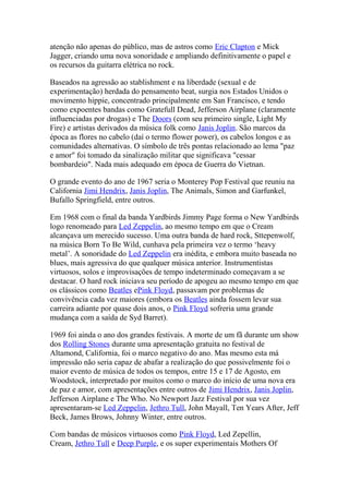 atenção não apenas do público, mas de astros como Eric Clapton e Mick
Jagger, criando uma nova sonoridade e ampliando definitivamente o papel e
os recursos da guitarra elétrica no rock.

Baseados na agressão ao stablishment e na liberdade (sexual e de
experimentação) herdada do pensamento beat, surgia nos Estados Unidos o
movimento hippie, concentrado principalmente em San Francisco, e tendo
como expoentes bandas como Gratefull Dead, Jefferson Airplane (claramente
influenciadas por drogas) e The Doors (com seu primeiro single, Light My
Fire) e artistas derivados da música folk como Janis Joplin. São marcos da
época as flores no cabelo (daí o termo flower power), os cabelos longos e as
comunidades alternativas. O símbolo de três pontas relacionado ao lema "paz
e amor" foi tomado da sinalização militar que significava "cessar
bombardeio". Nada mais adequado em época de Guerra do Vietnan.

O grande evento do ano de 1967 seria o Monterey Pop Festival que reuniu na
California Jimi Hendrix, Janis Joplin, The Animals, Simon and Garfunkel,
Bufallo Springfield, entre outros.

Em 1968 com o final da banda Yardbirds Jimmy Page forma o New Yardbirds
logo renomeado para Led Zeppelin, ao mesmo tempo em que o Cream
alcançava um merecido sucesso. Uma outra banda de hard rock, Sttepenwolf,
na música Born To Be Wild, cunhava pela primeira vez o termo ‘heavy
metal’. A sonoridade do Led Zeppelin era inédita, e embora muito baseada no
blues, mais agressiva do que qualquer música anterior. Instrumentistas
virtuosos, solos e improvisações de tempo indeterminado começavam a se
destacar. O hard rock iniciava seu período de apogeu ao mesmo tempo em que
os clássicos como Beatles ePink Floyd, passavam por problemas de
convivência cada vez maiores (embora os Beatles ainda fossem levar sua
carreira adiante por quase dois anos, o Pink Floyd sofreria uma grande
mudança com a saída de Syd Barret).

1969 foi ainda o ano dos grandes festivais. A morte de um fã durante um show
dos Rolling Stones durante uma apresentação gratuita no festival de
Altamond, California, foi o marco negativo do ano. Mas mesmo esta má
impressão não seria capaz de abafar a realização do que possivelmente foi o
maior evento de música de todos os tempos, entre 15 e 17 de Agosto, em
Woodstock, interpretado por muitos como o marco do início de uma nova era
de paz e amor, com apresentações entre outros de Jimi Hendrix, Janis Joplin,
Jefferson Airplane e The Who. No Newport Jazz Festival por sua vez
apresentaram-se Led Zeppelin, Jethro Tull, John Mayall, Ten Years After, Jeff
Beck, James Brows, Johnny Winter, entre outros.

Com bandas de músicos virtuosos como Pink Floyd, Led Zepellin,
Cream, Jethro Tull e Deep Purple, e os super experimentais Mothers Of
 