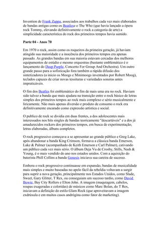 Invention de Frank Zappa, associados aos trabalhos cada vez mais elaborados
de bandas antigas como os Beatlese o The Who (que havia lançado a ópera
rock Tommy, elevando definitivamente o rock a categoria de arte) a
simplicidade característica do rock dos primeiros tempos havia sumido.

Parte 04 - Anos 70

Em 1970 o rock, assim como os roqueiros da primeira geração, já haviam
atingido sua maioridade e a inocência dos primeiros tempos era apenas
passado. As grandes bandas em sua maioria estavam cercadas dos melhores
equipamentos de estúdio e mesmo orquestras (bastante emblemático é o
lançamento do Deep Purple, Concerto For Group And Orchestra). Um outro
grande passo para a sofisticação fora também a rápida difusão dos
sintetizadores (a início os Moogs e Minimoogs inventados por Robert Moog),
teclados capazes de criar novas tessituras e variedades sonoras antes
impraticáveis.

O fim dos Beatles foi emblemático do fim de mais uma era no rock. Haviam
sido talvez a banda que mais ajudara na transição entre o rock básico de letras
simples dos primeiros tempos ao rock mais complexo e sério musicalmente e
liricamente. Não mais apenas diversão e produto de consumo o rock era
definitivamente encarado como expressão artística e social.

O publico de rock se dividia em duas frentes, a dos adolescentes mais
interessados nos hits singles de bandas teoricamente "descartáveis" e a dos já
amadurecidos rockers dos primeiros tempos, em busca de experimentação,
letras elaboradas, álbuns completos.

O rock progressivo começava a se apresentar ao grande público e Greg Lake,
após abandonar a banda King Crimson, formava a clássica banda Emerson,
Lake & Palmer (acompanhado de Keith Emerson e Carl Palmer), cativando
um público cada vez mais sério. O álbum Deja Vu de Crosby, Stills, Nash &
Young, é o mais vendido do ano nos estados unidos. Com a aquisição do
baterista Phill Collins a banda Genesis iniciava sua careira de sucesso.

Embora o rock progressivo continuasse em expansão, bandas de musicalidade
mais simples e muito baseadas no apelo fácil da rebeldia voltavam a surgir
para suprir a nova geração, principalmente nos Estados Unidos, como Slade,
Sweet, Gary Glitter, T Rex, ou conseguiam um sucesso tardio, como David
Bowie, Bay City Rollers e Elton John. A imagem (maquiagem, cabelos,
roupas exageradas e coloridas) de músicos como Marc Bolan, do T Rex,
iniciavam a definição do estilo Glam Rock (que aproveitavam a imagem
exdrúxula e em muitos casos andrógina como fator de marketing).
 