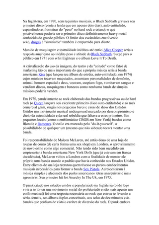 Na Inglaterra, em 1970, sem requintes musicais, o Black Sabbath gravava seu
primeiro disco (conta a lenda que em apenas dois dias), auto entitulado,
expandindo as fronteiras do "peso" no hard rock e criando o que
possivelmente poderia ser o primeiro disco definitivamente heavy metal
conhecido do grande público. O limite dos escândalos envolvendo
sexo, drogas e "satanismo" também é empurrado para diante.

Munido de maquiagem e teatralidade inéditos até então Alice Cooper seria a
resposta americana ao inédito peso e atitude doBlack Sabbath. Surge para o
público em 1971 com o hit Eighteen e o álbum Love It To Death.

A cristalização do uso da imagem, do teatro e da "atitude" como fator de
marketing tão ou mais importante do que a própria música seria a banda
americana Kiss (que lançou seu álbum de estréia, auto-entitulado, em 1974)
cujos músicos tocavam maquiados, assumiam personalidades de demônio,
animal, homem espacial e deus, voavam, cuspiam fogo, vomitavam sangue e
vendiam discos, maquiagem e bonecos como nenhuma banda de simples
músicos poderia vender.

Em 1975, paralelamente ao rock elaborado das bandas progressivas ou de hard
rock (o Queen lançava seu excelente primeiro disco auto-entitulado) e ao rock
comercial glam, surgia nos pequenos bares e casas de show dos Estados
Unidos um movimento musical underground marcado por descompromisso e
cheio da autenticidade e da real rebeldia que faltava a estes primeiros. Em
pequenos locais (como o emblemático CBGB em New York) bandas como
Blondie e Ramones. O estilo era marcado pelo "do-it-yourself", a
possibilidade de qualquer um (mesmo que não sabendo tocar) montar uma
banda.

Foi responsabilidade de Malcon McLaren, até então dono de uma loja de
roupas de couro (de certa forma uma sex shop) em Londres, o aproveitamento
do novo estilo como algo comercial. Não tendo sido bem sucedido em
empresariar a banda americana New York Dolls (que já estavam em franca
decadência), McLaren voltou a Londres com a finalidade de montar ele
próprio uma banda usando o padrão que havia conhecido nos Estados Unidos.
Entre clientes de sua loja recrutou quem tivesse os parcos conhecimentos
musicais necessários para formar a banda Sex Pistols. Acrescentaram à
música simples e alucinada dos punks americanos letras anarquistas e mais
agressivas. Seu primeiro hit foi Anarchy In The Uk, em 1975.

O punk criado nos estados unidos e popularizado na Inglaterra (onde logo
viria a se tornar um movimento social do proletariado e não mais apenas um
estilo musical) foi uma resposta necessária ao rock que estava se levando a
sério demais, aos álbuns duplos conceituais, aos solos de dez minutos e às
bandas que perdiam de vista o caráter de diversão do rock. O punk embora
 