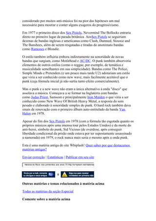 considerado por muitos anti-música foi na pior das hipóteses um mal
necessário para mostrar e conter alguns exageros do progressivismo.

Em 1977 o primeiro disco dos Sex Pistols, Nevermind The Bollocks entraria
direto no primeiro lugar da parada britânica. AosSex Pistols se seguiriam
dezenas de bandas inglesas e americanas como Clash, Damned, Siouxie and
The Banshees, além de serem resgatadas e tiradas do anonimato bandas
como Ramones e Blondie.

O estilo também influiria embora indiretamente na sonoridade de novas
bandas que surgiam, como Motörhead e AC/DC. O punk também absorveria
elementos de outros estilos (como o reggae, por exemplo, de temática e
musicalidade semelhantes em sua simplicidade). Bandas como The Police,
Simple Minds e Pretenders (e um pouco mais tarde U2) adotariam um estilo
que viria a ser conhecido como new wave, mais facilmente aceitável que o
punk (cuja fórmula inicial já não surtia tanto efeito comercialmente).

Mas o punk e a new wave não eram a única alternativa à onda "disco" que
assolava a música. Começava a se formar na Inglaterra com bandas
como Judas Priest, Samsom e principalmente Iron Maiden o que viria a ser
conhecido como New Wave Of British Heavy Metal, a resposta do som
pesado e elaborado à sonoridade simples do punk. O hard rock também dava
sinais de renovação com o primeiro álbum auto-entitulado da banda Van
Halen em 1978.

Apesar do fim dos Sex Pistols em 1978 (com a fórmula tão esgotada quanto os
próprios músicos após uma imensa tour pelos Estados Unidos) e da morte do
anti-heroi, símbolo do punk, Sid Vicious (de overdose, após conseguir
liberdade condicional da prisão onde estava por ter supostamente assassinado
a namorada) em 1979, o rock nunca mais seria o mesmo após a onda punk.

Esta é uma matéria antiga do site Whiplash! Quer saber por que destacamos
matérias antigas?

Enviar correção | Estatísticas | Publicar em seu site

 História do Rock: dos primórdios aos anos 70 http://w hiplash.net/materias



                                   0

Outras matérias e temas relacionados à matéria acima

Todas as matérias da seção Especial

Comente sobre a matéria acima
 