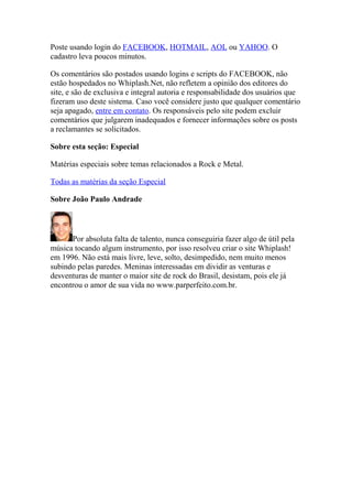 Poste usando login do FACEBOOK, HOTMAIL, AOL ou YAHOO. O
cadastro leva poucos minutos.

Os comentários são postados usando logins e scripts do FACEBOOK, não
estão hospedados no Whiplash.Net, não refletem a opinião dos editores do
site, e são de exclusiva e integral autoria e responsabilidade dos usuários que
fizeram uso deste sistema. Caso você considere justo que qualquer comentário
seja apagado, entre em contato. Os responsáveis pelo site podem excluir
comentários que julgarem inadequados e fornecer informações sobre os posts
a reclamantes se solicitados.

Sobre esta seção: Especial

Matérias especiais sobre temas relacionados a Rock e Metal.

Todas as matérias da seção Especial

Sobre João Paulo Andrade



      Por absoluta falta de talento, nunca conseguiria fazer algo de útil pela
música tocando algum instrumento, por isso resolveu criar o site Whiplash!
em 1996. Não está mais livre, leve, solto, desimpedido, nem muito menos
subindo pelas paredes. Meninas interessadas em dividir as venturas e
desventuras de manter o maior site de rock do Brasil, desistam, pois ele já
encontrou o amor de sua vida no www.parperfeito.com.br.
 