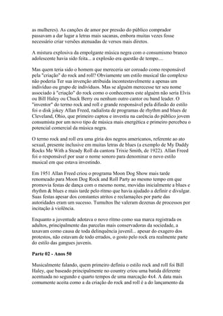 as mulheres). As canções de amor por pressão do público comprador
passavam a dar lugar a letras mais sacanas, embora muitas vezes fosse
necessário criar versões atenuadas de versos mais diretos.

A mistura explosiva da empolgante música negra com o consumismo branco
adolescente havia sido feita... a explosão era questão de tempo....

Mas quem teria sido o homem que mereceria ser coroado como responsável
pela "criação" do rock and roll? Obviamente um estilo musical tão complexo
não poderia Ter sua invenção atribuida incontestavelmente a apenas um
indivíduo ou grupo de indivíduos. Mas se alguém merecesse ter seu nome
associado à "criação" do rock como o conhecemos este alguém não seria Elvis
ou Bill Haley ou Chuck Berry ou nenhum outro cantor ou band leader. O
"inventor" do termo rock and roll e grande responsável pela difusão do estilo
foi o disk jokey Allan Freed, radialista de programas de rhythm and blues de
Cleveland, Ohio, que primeiro captou e investiu na carência do público jovem
consumista por um novo tipo de música mais energética e primeiro percebeu o
potencial comercial da música negra.

O termo rock and roll era uma gíria dos negros americanos, referente ao ato
sexual, presente inclusive em muitas letras de blues (a exemplo de My Daddy
Rocks Me With a Steady Roll da cantora Trixie Smith, de 1922). Allan Freed
foi o responsável por usar o nome sonoro para denominar o novo estilo
musical em que estava investindo.

Em 1951 Allan Freed criou o programa Moon Dog Show mais tarde
renomeado para Moon Dog Rock and Roll Party ao mesmo tempo em que
promovia festas de dança com o mesmo nome, movidas inicialmente a blues e
rhythm & blues e mais tarde pelo rítmo que havia ajudado a definir e divulgar.
Suas festas apesar dos constantes atritos e reclamações por parte das
autoridades eram um sucesso. Tumultos lhe valeram dezenas de processos por
incitação à violência.

Enquanto a juventude adotava o novo rítmo como sua marca registrada os
adultos, principalmente das parcelas mais conservadoras da sociedade, a
taxavam como causa de toda delinquência juvenil... apesar do exagero dos
protestos, não estavam de todo errados, o gosto pelo rock era realmente parte
do estilo das gangues juvenis.

Parte 02 - Anos 50

Musicalmente falando, quem primeiro definiu o estilo rock and roll foi Bill
Haley, que baseado principalmente no country criou uma batida diferente
acentuada no segundo e quarto tempos de uma marcação 4x4. A data mais
comumente aceita como a da criação do rock and roll é a do lançamento da
 