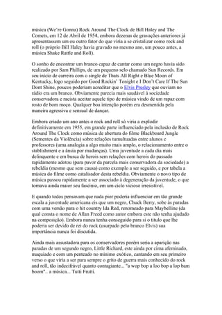 música (We’re Gonna) Rock Around The Clock de Bill Haley and The
Comets, em 12 de Abril de 1954, embora dezenas de gravações anteriores já
apresentassem um ou outro fator do que viria a se cristalizar como rock and
roll (o próprio Bill Haley havia gravado no mesmo ano, um pouco antes, a
música Shake Rattle and Roll).

O sonho de encontrar um branco capaz de cantar como um negro havia sido
realizado por Sam Phillips, de um pequeno selo chamado Sun Records. Em
seu início de carreira com o single de Thats All Right e Blue Moon of
Kentucky, logo seguido por Good Rockin’ Tonight e I Don’t Care If The Sun
Dont Shine, poucos poderiam acreditar que o Elvis Presley que ouviam no
rádio era um branco. Obviamente parecia mais saudável à sociedade
conservadora e racista aceitar aquele tipo de música vindo de um rapaz com
rosto de bom moço. Qualquer boa intenção porém era desmentida pela
maneira agressiva e sensual de dançar.

Embora criado um ano antes o rock and roll só viria a explodir
definitivamente em 1955, em grande parte influenciado pela inclusão de Rock
Around The Clock como música de abertura do filme Blackboard Jungle
(Sementes da Violência) sobre relações tumultuadas entre alunos e
professores (uma analogia a algo muito mais amplo, o relacionamento entre o
stablishment e a ânsia por mudanças). Uma juventude a cada dia mais
delinquente e em busca de herois sem relações com herois do passado
rapidamente adotou (para pavor da parcela mais conservadora da sociedade) a
rebeldia (mesmo que sem causa) como exemplo a ser seguido, e por tabela a
música do filme como catalisador desta rebeldia. Obviamente o novo tipo de
música passou rapidamente a ser associado à degeneração da juventude, o que
tornava ainda maior seu fascínio, em um ciclo vicioso irresistível.

E quando todos pensavam que nada pior poderia influenciar em tão grande
escala a juventude americana eis que um negro, Chuck Berry, sobe às paradas
com uma versão para o hit country Ida Red, renomeado para Maybelline (da
qual consta o nome de Allan Freed como autor embora este não tenha ajudado
na composição). Embora nunca tenha conseguido para si o título que lhe
poderia ser devido de rei do rock (usurpado pelo branco Elvis) sua
importância nunca foi discutida.

Ainda mais assustadora para os conservadores porém seria a aparição nas
paradas de um segundo negro, Little Richard, este ainda por cima afeminado,
maquiado e com um penteado no mínimo exótico, cantando em seu primeiro
verso o que viria a ser para sempre o grito de guerra mais conhecido do rock
and roll, tão indecifrável quanto contagiante... "a wop bop a loo bop a lop bam
boom".. a música... Tutti Frutti.
 