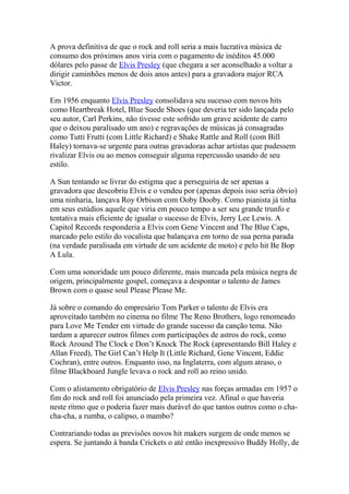 A prova definitiva de que o rock and roll seria a mais lucrativa música de
consumo dos próximos anos viria com o pagamento de inéditos 45.000
dólares pelo passe de Elvis Presley (que chegara a ser aconselhado a voltar a
dirigir caminhões menos de dois anos antes) para a gravadora major RCA
Victor.

Em 1956 enquanto Elvis Presley consolidava seu sucesso com novos hits
como Heartbreak Hotel, Blue Suede Shoes (que deveria ter sido lançada pelo
seu autor, Carl Perkins, não tivesse este sofrido um grave acidente de carro
que o deixou paralisado um ano) e regravações de músicas já consagradas
como Tutti Frutti (com Little Richard) e Shake Rattle and Roll (com Bill
Haley) tornava-se urgente para outras gravadoras achar artistas que pudessem
rivalizar Elvis ou ao menos conseguir alguma repercussão usando de seu
estilo.

A Sun tentando se livrar do estigma que a perseguiria de ser apenas a
gravadora que descobriu Elvis e o vendeu por (apenas depois isso seria óbvio)
uma ninharia, lançava Roy Orbison com Ooby Dooby. Como pianista já tinha
em seus estúdios aquele que viria em pouco tempo a ser seu grande trunfo e
tentativa mais eficiente de igualar o sucesso de Elvis, Jerry Lee Lewis. A
Capitol Records responderia a Elvis com Gene Vincent and The Blue Caps,
marcado pelo estilo do vocalista que balançava em torno de sua perna parada
(na verdade paralisada em virtude de um acidente de moto) e pelo hit Be Bop
A Lula.

Com uma sonoridade um pouco diferente, mais marcada pela música negra de
origem, principalmente gospel, começava a despontar o talento de James
Brown com o quase soul Please Please Me.

Já sobre o comando do empresário Tom Parker o talento de Elvis era
aproveitado também no cinema no filme The Reno Brothers, logo renomeado
para Love Me Tender em virtude do grande sucesso da canção tema. Não
tardam a aparecer outros filmes com participações de astros do rock, como
Rock Around The Clock e Don’t Knock The Rock (apresentando Bill Haley e
Allan Freed), The Girl Can’t Help It (Little Richard, Gene Vincent, Eddie
Cochran), entre outros. Enquanto isso, na Inglaterra, com algum atraso, o
filme Blackboard Jungle levava o rock and roll ao reino unido.

Com o alistamento obrigatório de Elvis Presley nas forças armadas em 1957 o
fim do rock and roll foi anunciado pela primeira vez. Afinal o que haveria
neste rítmo que o poderia fazer mais durável do que tantos outros como o cha-
cha-cha, a rumba, o calipso, o mambo?

Contrariando todas as previsões novos hit makers surgem de onde menos se
espera. Se juntando à banda Crickets o até então inexpressivo Buddy Holly, de
 