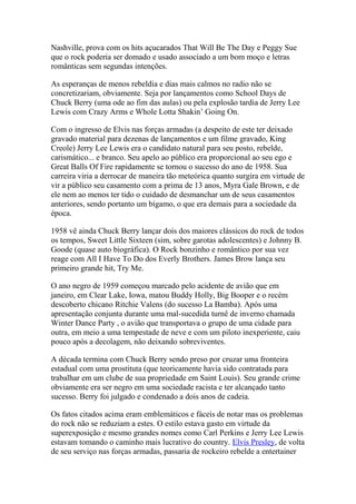 Nashville, prova com os hits açucarados That Will Be The Day e Peggy Sue
que o rock poderia ser domado e usado associado a um bom moço e letras
românticas sem segundas intenções.

As esperanças de menos rebeldia e dias mais calmos no radio não se
concretizariam, obviamente. Seja por lançamentos como School Days de
Chuck Berry (uma ode ao fim das aulas) ou pela explosão tardia de Jerry Lee
Lewis com Crazy Arms e Whole Lotta Shakin’ Going On.

Com o ingresso de Elvis nas forças armadas (a despeito de este ter deixado
gravado material para dezenas de lançamentos e um filme gravado, King
Creole) Jerry Lee Lewis era o candidato natural para seu posto, rebelde,
carismático... e branco. Seu apelo ao público era proporcional ao seu ego e
Great Balls Of Fire rapidamente se tornou o sucesso do ano de 1958. Sua
carreira viria a derrocar de maneira tão meteórica quanto surgira em virtude de
vir a público seu casamento com a prima de 13 anos, Myra Gale Brown, e de
ele nem ao menos ter tido o cuidado de desmanchar um de seus casamentos
anteriores, sendo portanto um bígamo, o que era demais para a sociedade da
época.

1958 vê ainda Chuck Berry lançar dois dos maiores clássicos do rock de todos
os tempos, Sweet Little Sixteen (sim, sobre garotas adolescentes) e Johnny B.
Goode (quase auto biográfica). O Rock bonzinho e romântico por sua vez
reage com All I Have To Do dos Everly Brothers. James Brow lança seu
primeiro grande hit, Try Me.

O ano negro de 1959 começou marcado pelo acidente de avião que em
janeiro, em Clear Lake, Iowa, matou Buddy Holly, Big Booper e o recém
descoberto chicano Ritchie Valens (do sucesso La Bamba). Após uma
apresentação conjunta durante uma mal-sucedida turnê de inverno chamada
Winter Dance Party , o avião que transportava o grupo de uma cidade para
outra, em meio a uma tempestade de neve e com um piloto inexperiente, caiu
pouco após a decolagem, não deixando sobreviventes.

A década termina com Chuck Berry sendo preso por cruzar uma fronteira
estadual com uma prostituta (que teoricamente havia sido contratada para
trabalhar em um clube de sua propriedade em Saint Louis). Seu grande crime
obviamente era ser negro em uma sociedade racista e ter alcançado tanto
sucesso. Berry foi julgado e condenado a dois anos de cadeia.

Os fatos citados acima eram emblemáticos e fáceis de notar mas os problemas
do rock não se reduziam a estes. O estilo estava gasto em virtude da
superexposição e mesmo grandes nomes como Carl Perkins e Jerry Lee Lewis
estavam tomando o caminho mais lucrativo do country. Elvis Presley, de volta
de seu serviço nas forças armadas, passaria de rockeiro rebelde a entertainer
 