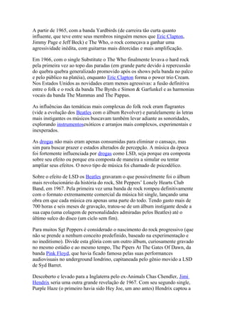 A partir de 1965, com a banda Yardbirds (de carreira tão curta quanto
influente, que teve entre seus membros ninguém menos que Eric Clapton,
Jimmy Page e Jeff Beck) e The Who, o rock começava a ganhar uma
agressividade inédita, com guitarras mais ditorcidas e mais amplificação.

Em 1966, com o single Substitute o The Who finalmente levava o hard rock
pela primeira vez ao topo das paradas (em grande parte devido à repercussão
do quebra quebra generalizado promovido após os shows pela banda no palco
e pelo público na platéia), enquanto Eric Clapton forma o power trio Cream.
Nos Estados Unidos as novidades eram menos agressivas: a fusão definitiva
entre o folk e o rock da banda The Byrds e Simon & Garfunkel e as harmonias
vocais da banda The Mammas and The Pappas.

As influências das temáticas mais complexas do folk rock eram flagrantes
(vide a evolução dos Beatles com o álbum Revolver) e paralelamente às letras
mais instigantes os músicos buscavam também levar adiante as sonoridades,
explorando instrumentosexóticos e arranjos mais complexos, experimentais e
inexperados.

As drogas não mais eram apenas consumidas para eliminar o cansaço, mas
sim para buscar prazer e estados alterados de percepção. A música da época
foi fortemente influenciada por drogas como LSD, seja porque era composta
sobre seu efeito ou porque era composta de maneira a simular ou tentar
ampliar seus efeitos. O novo tipo de música foi chamado de psicodélico.

Sobre o efeito de LSD os Beatles gravaram o que possivelmente foi o álbum
mais revolucionário da história do rock, Sht Peppers’ Lonely Hearts Club
Band, em 1967. Pela primeira vez uma banda de rock rompeu definitivamente
com o formato extremamente comercial da música hit single, lançando uma
obra em que cada música era apenas uma parte do todo. Tendo gasto mais de
700 horas e seis meses de gravação, tratou-se de um álbum instigante desde a
sua capa (uma colagem de personalidades admiradas pelos Beatles) até o
último sulco do disco (um ciclo sem fim).

Para muitos Sgt Peppers é considerado o nascimento do rock progressivo (que
não se prende a nenhum conceito predefinido, baseado na experimentação e
no ineditismo). Divide esta glória com um outro álbum, curiosamente gravado
no mesmo estúdio e ao mesmo tempo, The Pipers At The Gates Of Dawn, da
banda Pink Floyd, que havia ficado famosa pelas suas performances
audiovisuais no underground londrino, capitaneada pelo gênio movido a LSD
de Syd Barret.

Descoberto e levado para a Inglaterra pelo ex-Animals Chas Chendler, Jimi
Hendrix seria uma outra grande revelação de 1967. Com seu segundo single,
Purple Haze (o primeiro havia sido Hey Joe, um ano antes) Hendrix captou a
 