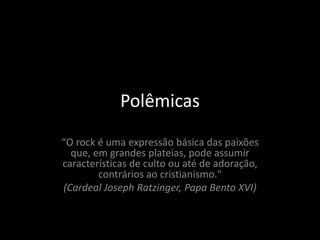 Polêmicas 
“O rock é uma expressão básica das paixões 
que, em grandes plateias, pode assumir 
características de culto ou até de adoração, 
contrários ao cristianismo." 
(Cardeal Joseph Ratzinger, Papa Bento XVI) 
 