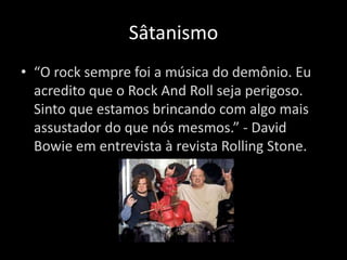 Sâtanismo 
• “O rock sempre foi a música do demônio. Eu 
acredito que o Rock And Roll seja perigoso. 
Sinto que estamos brincando com algo mais 
assustador do que nós mesmos.” - David 
Bowie em entrevista à revista Rolling Stone. 
 