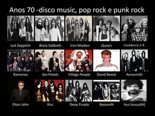 Anos 70 -disco music, pop rock e punk rock 
Led Zeppelin Black Sabbath Iron Maiden Queen Creedence C.R. 
Ramones Sex Pistols Village People David Bowie Aerosmith 
Elton John Kiss Deep Purple Nazareth Raul Seixas(BR) 
 