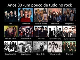 Anos 80 -um pouco de tudo no rock 
U2 The Police Guns N’ Roses Metallica Megadeth 
Twisted Sister Mötley Crüe The cure Legião Urbana(BR) Capital Inicial(BR) 
Sepultura(BR) Joy division New Order Talking heads The Cult 
 
