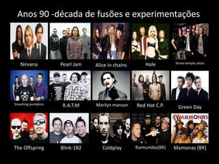 Anos 90 -década de fusões e experimentações 
Nirvana Pearl Jam Alice in chains Hole Stone temple pilots 
Smashing pumpkins R.A.T.M Marilyn manson Red Hot C.P. Green Day 
The Offspring Blink-182 Coldplay Raimundos(BR) Mamonas (BR) 
 