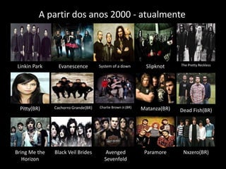 A partir dos anos 2000 - atualmente 
Linkin Park Evanescence System of a down Slipknot The Pretty Reckless 
Pitty(BR) Cachorro Grande(BR) Charlie Brown Jr.(BR) Matanza(BR) Dead Fish(BR) 
Bring Me the Paramore 
Horizon 
Black Veil Brides Nxzero(BR) 
Avenged 
Sevenfold 
 