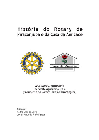 História do Rotary de
Piracanjuba e da Casa da Amizade




               Ano Rotário 2010/2011
              Benedito Aparecido Dias
     (Presidente do Rotary Club de Piracanjuba)




Criação:
André Dias da Silva
Jovair Antonio P. do Santos
 
