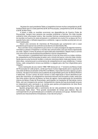 Na posse do casal presidente Tadeu e Leopoldina tiveram muitos companheiros do RC
Goiânia Oeste que é o clube padrinho do RC de Piracanjuba, companheiros do RC de Caldas
e do RC de Morrinhos.
      A posse e todas as reuniões ocorreram nas dependências do Country Clube de
Piracanjuba. Sempre teve jantares nas reuniões ordinárias e festivas. Em toda reunião
ordinária tinha informação rotária. Nas reuniões festivas comemoravam os aniversários.
As reuniões no Country às vezes atrasavam e o ambiente era muito frio na época do frio e
quando fazia calor o telhado esquentava o ambiente. Logo as reuniões aconteciam em um
local inadequado.
      Houve uma caravana de rotarianos de Piracanjuba que juntamente com o casal
presidente participaram da conferência do distrito em Uberlândia/MG.
   Para convidar novos companheiros para entrar no clube prosseguia da seguinte maneira:
convidava a pessoa a freqüentar a reunião não comunicando a ela que estaria ingressando
ao clube. Depois o nome da pessoa era apreciado pela assembléia e depois fazia o convite
com uma visita na casa da pessoa do presidente e outros companheiros.
   Para estimular o companheirismo fazia muito à troca de sinos entre os clubes vizinhos.
Os companheiros de Piracanjuba já saiam com o intuito de buscar o sino do clube vizinho.
Sendo que era uma forma de receber a visita de rotarianos deste clube para buscar o sino.
Além disso, comemoravam os aniversários de companheiros em suas residências. E nestas
festas, cada companheiro levava sua bebida e o salgado para não ficar dispendioso para
ninguém.
   Como realizações do ano rotário 1988/1989 destacam-se: 1ª tentativa do Rotary Clube
de Piracanjuba ter sede própria, sendo que houve muitas negociações para a aquisição de
uma sede do Rotary localizada na Rua Percival Rebelo, hoje onde funciona a Igreja Luz para
os Povos. Na época funcionava uma academia de propriedade particular do Nilton Pinheiro
e Adalcindo. Só que o preço do local variava a cada negociação e houve desistência por
parte dos rotarianos; os companheiros rotarianos estavam estruturando o clube; neste ano
não tinha ainda a barraca do Rotary na festa de agosto; havia publicação de jornalzinho
interno do Rotary Clube de Piracanjuba; participação na Campanha de Vacinação contra
Pólio, até com transporte de vacinas. Companheiros e damas da Casa da Amizade levavam
os responsáveis pela vacinação e as vacinas para pontos principalmente da Zona Rural
como região do Pau Terra, região do Rochedo.
     Quando perguntado sobre o sentimento de ter sido presidente do Rotary Clube de
Piracanjuba Tadeu disse: “Teve grande necessidade de tempo para dedicar. Mas em
contrapartida foi um aprendizado para o trabalho com pessoas e em grupo. Também houve
aumento do relacionamento interpessoal, e isso não tem preço”.
 