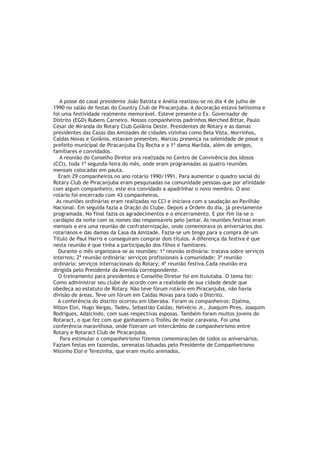 A posse do casal presidente João Batista e Anélia realizou-se no dia 4 de julho de
1990 no salão de festas do Country Club de Piracanjuba. A decoração estava belíssima e
foi uma festividade realmente memorável. Esteve presente o Ex. Governador de
Distrito (EGD) Rubens Carneiro. Nossos companheiros padrinhos Merched Bittar, Paulo
César de Miranda do Rotary Club Goiânia Oeste. Presidentes de Rotary e as damas
presidentes das Casas das Amizades de cidades vizinhas como Bela Vista, Morrinhos,
Caldas Novas e Goiânia, estavam presentes. Marcou presença na solenidade de posse o
prefeito municipal de Piracanjuba Ely Rocha e a 1ª dama Marilda, além de amigos,
familiares e convidados.
   A reunião do Conselho Diretor era realizada no Centro de Convivência dos Idosos
(CCI), toda 1ª segunda-feira do mês, onde eram programadas as quatro reuniões
mensais colocadas em pauta.
  Eram 29 companheiros no ano rotário 1990/1991. Para aumentar o quadro social do
Rotary Club de Piracanjuba eram pesquisadas na comunidade pessoas que por afinidade
com algum companheiro, este era convidado a apadrinhar o novo membro. O ano
rotário foi encerrado com 43 companheiros.
 As reuniões ordinárias eram realizadas no CCI e iniciava com a saudação ao Pavilhão
Nacional. Em seguida fazia a Oração do Clube. Depois a Ordem do dia, já previamente
programada. No final fazia os agradecimentos e o encerramento. E por fim lia-se o
cardápio da noite com os nomes das responsáveis pelo jantar. As reuniões festivas eram
mensais e era uma reunião de confraternização, onde comemorava os aniversários dos
rotarianos e das damas da Casa da Amizade. Fazia-se um bingo para a compra de um
Título de Paul Harris e conseguiram comprar dois títulos. A diferença da festiva é que
nesta reunião é que tinha a participação dos filhos e familiares.
  Durante o mês organizava-se as reuniões: 1ª reunião ordinária: tratava sobre serviços
internos; 2ª reunião ordinária: serviços profissionais à comunidade; 3ª reunião
ordinária: serviços internacionais do Rotary; 4ª reunião festiva.Cada reunião era
dirigida pelo Presidente da Avenida correspondente.
  O treinamento para presidentes e Conselho Diretor foi em Ituiutaba. O tema foi:
Como administrar seu clube de acordo com a realidade de sua cidade desde que
obedeça ao estatuto de Rotary. Não teve fórum rotário em Piracanjuba, não havia
divisão de áreas. Teve um fórum em Caldas Novas para todo o Distrito.
  A conferência do distrito ocorreu em Uberaba. Foram os companheiros: Djalma,
Nilson Eloi, Hugo Vargas, Tadeu, Sebastião Caldas, Helvécio Jr., Joaquim Pires, Joaquim
Rodrigues, Adalcindo, com suas respectivas esposas. Também foram muitos jovens do
Rotaract, o que fez com que ganhassem o Troféu de maior caravana. Foi uma
conferência maravilhosa, onde fizeram um intercâmbio de companheirismo entre
Rotary e Rotaract Club de Piracanjuba.
   Para estimular o companheirismo fizemos comemorações de todos os aniversários.
Faziam festas em fazendas, serenatas liduadas pelo Presidente de Companheirismo
Nilsinho Eloi e Terezinha, que eram muito animados.
 