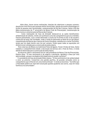 Além disso, houve outras realizações: doações de cobertores a pessoas carentes;
doação de trinta filtros para pessoas menos favorecidas; doação de exame oftalmológico e
óculos às pessoas mais necessitadas; comemorações do Dia das Crianças, Natal e Dia das
Mães;comemoração do 7º aniversário do Rotary Club de Piracanjuba; comemoração da
Festa Junina e comemoração da Páscoa das Crianças.
         Como realizações da Casa da Amizade destacam-se as ações beneficentes:
alfabetização de adultos, tendo com professora uma das companheiras que era a Gleides;
fizeram pamonhada, cuja a renda destinada a creche da Tia Emília no dia 12 de outubro;
confecção do bazar das novidades, onde a renda foi destinada ao Natal do lar dos Idosos;
comemoração da Páscoa das crianças do Centro Estulânia; assistência a creche Tia Emília,
sendo que era dado lanche uma vez por semana. Então quase todas as aquisições em
dinheiro eram voltadas para a construção da sede própria.
   Teve a barraca do Rotary na tradicional Festa de Agosto. Foram 10 dias de festa. Muito
trabalho e companheirismo desde a decoração da barraca até o final da festa. A renda
obtida foi destinada para a construção da sede própria.
   Ao discorrer sobre o sentimento de ter sido presidente do Rotary Club de Piracanjuba,
Djalma disse: “O meu sentimento é de alegria e satisfação. Agradeço a Deus por esta
oportunidade, porque a verdadeira felicidade está em ajudar o próximo”.
   E a presidente da Casa da Amizade Nilda relatou: “O meu sentimento é de solidariedade
e amor ao próximo. Cumprimos uma gestão pacífica, de grandes amizades entre as
companheiras que trilharam em uma mesma direção”. E ainda acrescentou: “Acredito que
a felicidade poderá ser mais bem alcançada quando ajudamos aos outros, seja em nossa
família ou na comunidade”.
 