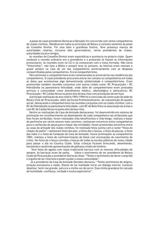A posse do casal presidente Doriocan e Denubes foi concorrida com vários companheiros
de clubes vizinhos. Obedeceram todos os princípios de Rotary e consistiu somente da posse
do Conselho Diretor. Foi uma bela e grandiosa festiva. Teve presença maciça de
autoridades rotárias, inclusive dois governadores, vários presidentes de clubes,
autoridades locais e amigos.
   As reuniões do Conselho Diretor eram esporádicas e acontecia no próprio clube. Quem
conduzia a reunião ordinária era o presidente e o protocolo só faziam as informações
protocolares. As reuniões eram no CCI e já começavam com a mesa formada. Não havia
“historinhas”, não liam a Bíblia e sempre teve os jantares. As festivas eram mensais e
quase sempre na casa de um dos companheiros aniversariantes com as despesas
compartilhadas pelos companheiros. Era só companheirismo.
   Para estimular o companheirismo eram comemorados os aniversários nas residências dos
companheiros. O casal presidente procurava entrar em contato os companheiros em todas
as datas que acontecesse algo demonstrando solidariedade e companheirismo. Eram
promovidas também reuniões conjuntas com outros clubes como: RC Piracanjuba + RC
Hidrolândia na pamonharia felicidade, onde além de companheirismo eram prestados
serviços a comunidade como atendimento médico, odontológico e advocatício; RC
Piracanjuba + RC Caldas Novas no posto alto da boa vista com prestações de serviços.
   A principal realização do ano rotário 1993/1994 foi a conclusão da construção da sede do
Rotary Club de Piracanjuba. Além da Escola Profissionalizante, da manutenção do quadro
social, destacando o companheirismo nas reuniões conjuntas com os clubes vizinhos: com o
RC de Hidrolândia na pamonharia felicidade, com RC de Bela Vista na associação da areias e
com RC de Caldas Novas no posto alto da boa vista.
   Dentre as realizações da Casa da Amizade destacamos: foi desenvolvido em sistema de
premiação em reconhecimento ao desempenho de cada companheira nas atribuições que
lhes foram atribuídas; foram realizados chás beneficentes e chás-bingo; realizou o bazar
da pechincha em vários setores mais carentes; realizaram encontros entre companheiras
para a confecção de peças para o bazar das novidades; foram promovidos encontros entre
as casas da amizade dos clubes vizinhos; foi realizada festa junina com o nome “festa do
chapéu de palha”; realizaram festa dos pais, a festa das crianças, a festa da páscoa, a festa
das mães e a festa da fundação da Casa da Amizade; houve premiações as companheiras
100%; realizou a festa de confraternização de Natal com encenações do nascimento de
cristo. Na festa da criança convidou crianças de todas as escolas públicas de nossa cidade
para passar o dia no Country Clube. Estas crianças ficavam brincando, desenhando,
lanchando e assistindo apresentações de palhaços vindos de Goiânia.
     Teve festa de agosto com nossa tradicional barraca com as mesmas dificuldades de
sempre. As barracas eram de palha.         Sobre o sentimento de ser presidente do Rotary
Clube de Piracanjuba o presidente Doriocan disse: “Tenho o sentimento de dever cumprido
e orgulho de ser rotariano e poder ajudar a nossa comunidade”.
    Já a presidente da Casa da Amizade Denubes declarou: “Tenho sentimento de alegria,
emoção entusiasmo e medo. Diante de tal realidade inicie um diálogo interior. Comecei
idealizar. Senti-me grande, pois era a minha vez de servir. Essa minha grandeza foi calcada
de humildade, confiança, verdade e muita expectativa”.
 