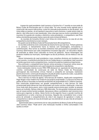 A posse do casal presidente José Lourenço e Cerzina foi a 1ª reunião na nova sede do
Rotary Clube de Piracanjuba que é a atual sede. Foi uma reunião muito agitada pois a
construção não estava toda pronta: o piso foi colocado praticamente no dia da posse, não
tinha todas as janelas, só um banheiro masculino e outro feminino. A sede estava toda no
aberto, não tinha muro e nem alambrado. Uma coisa que marcou muito o presidente José
Lourenço foi quando ele recebeu o distintivo como presidente, o companheiro Joel Pires
soltou uma bomba que quase matou o povo de susto (coisas de Rotary).
       As reuniões do Conselho Diretor eram feitas em minha casa ou na casa de um dos
companheiros da diretoria e eram mensais.
   No quadro social do Rotary Clube de Piracanjuba havia 48 companheiros.
   As reuniões ordinárias eram conduzidas da mesma forma que são hoje. Tinham palestras
e os jantares. E mensalmente havia as festivas com homenagens, brincadeiras e
comemorações. Para tornar as reuniões ordinárias mais participativas o presidente José
Lourenço determinava que cada companheiro trouxesse algo para ser discutido e depois
de analisada as idéias eram colocadas na forma de palestras. Houve homenagem aos
produtos modelos do município, homenagem ao dia do professor, dia do médico e dia do
idoso.
   Houve treinamento do casal presidente e seus conselhos diretores em Itumbiara com
certo tumulto. A conferência do distrito foi em Caldas Novas e o presidente José Lourenço
se lembra que teve muito companheirismo, muitas brincadeiras e palestras importantes.
   Para estimular o companheirismo fizeram várias serenatas e trouxeram vários sinos de
outros clubes principalmente com a participação do companheiro João Batista.
  Como realizações rotárias no ano 1994/1995 destacam-se: aquisição de materiais para a
cozinha; continuidade da construção da sede do Rotary Clube de Piracanjuba;
participaram dos movimentos cívicos; fizeram a campanha de vacinação; realizaram
plantio de árvores; construção de pequena calçada de pedra na porta do clube, cuja pedras
foram cedidas como empréstimo do companheiro Claudir.
   Teve a barraca na festa de agosto. Uma barraca de madeira, doada pelo companheiro
Hugo Vargas e esta madeira foi tirada em sua própria propriedade. E a barraca foi feita de
palhas de bacuri buscadas na fazenda sertãozinho de propriedade do Sr. Gilberto Santana.
Esta construção proporcionou um grande companheirismo e esta barraca foi toda
ornamentada pelas damas da Casa da Amizade com muito carinho e dedicação. A barraca
ficou linda mais durou pouco, pois a noite quando estava pronta para receber as pessoas
houve um incêndio. Deixou a barraca 100% destruída. Foi uma grande tristeza pois parecia
que ali nossos sonhos haviam acabado. Mas graças a Deus o presidente José Lourenço teve
calma para organizar as idéias. Desta forma no dia seguinte houve o grande mutirão de
companheiros e a noite a barraca já funcionou. Naquele dia o presidente teve a maior
prova de amizade e companheirismo da vida.E não esquece de agradecer à todos os
companheiros e damas da Casa da Amizade que nos estenderam as suas mão de amizade e
companheirismo.
    Questionado sobre o sentimento de ter sido presidente do Rotary Clube de Piracanjuba
José Lourenço disse: “Pude servir uma instituição mundial à minha comunidade e me
ajudou a crescer
 