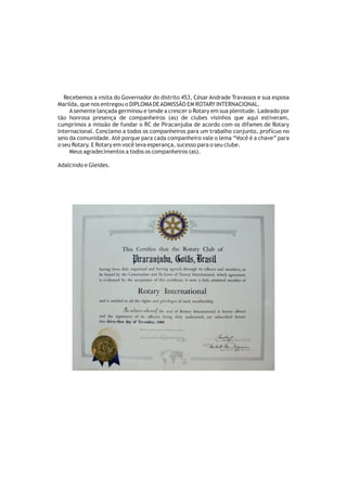Recebemos a visita do Governador do distrito 453, César Andrade Travassos e sua esposa
Marilda, que nos entregou o DIPLOMA DE ADMISSÃO EM ROTARY INTERNACIONAL.
     A semente lançada germinou e tende a crescer o Rotary em sua plenitude. Ladeado por
tão honrosa presença de companheiros (as) de clubes visinhos que aqui estiveram,
cumprimos a missão de fundar o RC de Piracanjuba de acordo com os difames de Rotary
Internacional. Conclamo a todos os companheiros para um trabalho conjunto, profícuo no
seio da comunidade. Até porque para cada companheiro vale o lema “Você é a chave” para
o seu Rotary. E Rotary em você leva esperança, sucesso para o seu clube.
     Meus agradecimentos a todos os companheiros (as).

Adalcindo e Gleides.
 