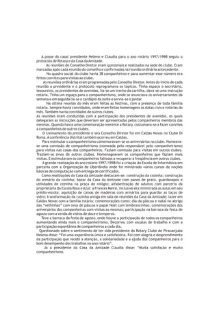 A posse do casal presidente Heleno e Claudia para o ano rotário 1997/1998 seguiu o
protocolo de Rotary e da Casa da Amizade.
        As reuniões do Conselho Diretor eram quinzenais e realizadas na sede do clube. Eram
marcadas após cada reunião do conselho e confirmadas na reunião ordinária antecedente.
        No quadro social do clube havia 38 companheiros e para aumentar esse número era
feitos convites para visitas ao clube.
     As reuniões ordinárias eram programadas pelo Conselho Diretor. Antes do inicio de cada
reunião o presidente e o protocolo reprogramava os tópicos. Tinha espaço o secretário,
tesoureiro, os presidentes de avenidas, lia-se um trecho da cartilha, dava-se uma instrução
rotária. Tinha um espaço para o companheirismo, onde se anunciava os aniversariantes da
semana e em seguida lia-se o cardápio da noite e servia-se o jantar.
        Na última reunião do mês eram feitas as festivas, com a presença de toda família
rotária. Sempre havia convidados, onde eram feitas homenagens as datas civis e rotárias do
mês. Também havia convidados de outros clubes.
As reuniões eram conduzidas com a participação dos presidentes de avenidas, os quais
delegaram as instruções que deveriam ser apresentadas pelos companheiros membros das
mesmas. Quando havia uma comemoração inerente a Rotary, costumava-se a fazer convites
a companheiros de outros clubes.
     O treinamento do presidente e seu Conselho Diretor foi em Caldas Novas no Clube Di
Roma. A conferência distrital também ocorreu em Caldas.
     Para estimular o companheirismo comemoravam-se os aniversários no clube. Nomeava-
se uma comissão de companheirismo (nomeada pelo responsável pelo companheirismo)
para visitas nas casas dos companheiros. Faziam comissão para visitas em outros clubes.
Traziam-se sinos de outros clubes. Homenageavam os companheiros que faziam mais
visitas. E estimulavam os companheiros faltosos a recuperar a freqüência em outros clubes.
     A grande realização do ano rotário 1997/1998 foi a criação da Escola de Informática em
parceria com a Organização de Uberlândia onde foi ministrado vários cursos de noções
básicas de computação com entrega de certificados.
    Como realizações da Casa da Amizade destacam-se: construção da cozinha; construção
do armário da cozinha; bazar da Casa da Amizade com panos de prato, guardanapos e
utilidades de cozinha na praça do relógio; alfabetização de adultos com parceria da
proprietária da Escola Rosa e Azul: a Frances Meire, inclusive era ministrada as aulas em seu
prédio-escola; aquisição de caixas de madeiras com armários para guardar as taças de
vidro; transformação da cozinha antiga em sala de reuniões da Casa da Amizade; lazer em
Caldas Novas com a família rotária; comemorações como: dia da páscoa e natal no abrigo
das “velhinhas” com ovos de páscoa e papai Noel com lembrancinhas; comemorações dos
aniversários das companheiras com visitas as mesmas; participação na barraca da festa de
agosto com a venda de vidros de doce e temperos.
    Teve a barraca da festa de agosto, onde houve a participação de todos os companheiros
aumentando ainda mais o companheirismo. Decorreu com escalas de trabalho e com a
participação espontânea de companheiros a cada dia.
  Questionado sobre o sentimento de ter sido presidente do Rotary Clube de Piracanjuba
Heleno disse: “Foi uma experiência única e satisfatória. Foi com alegria e desprendimento
da participação que recebi a atenção, a solidariedade e a ajuda dos companheiros para o
bom desempenho dos trabalhos no ano rotário”.
      Já a presidente da Casa da Amizade Claudia disse: “Muita satisfação e muito
companheirismo.
 