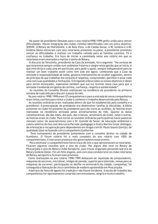 Na posse da presidente Denubes para o ano rotário1998/1999 pediu união para vencer
dificuldades. Houve integração dos clubes vizinhos identificados com um único objetivo:
SERVIR. O Rotary de Hidrolândia, o de Bela Vista, o de Caldas Novas, o RC Goiânia e o RC
Goiânia Oeste estiveram com seus rotarianos presentes na posse. A presidente prometeu
vencer as dificuldades e realizar um trabalho voltado para as famílias carentes. Fé e
confiança no trabalho. Era hora de iniciar a caminhada neste ano rotário em que os
rotarianos eram exortados a realizar o sonho de Rotary.
   O discurso da Terezinha, presidente da Casa da Amizade, foi o seguinte: “Na certeza de
que estaremos sempre unidas num ambiente fraterno e alegre nesta gestão que se inicia, é
que mim dirijo a cada uma em particular, para pedir o apoio, sempre indispensável para se
realizar um bom trabalho assim como tem sido até agora. Lembrando que a Casa da
Amizade é responsabilidade de todas, gostaria imensamente de receber sugestões, dentro
do principio de que trabalhar em conjunto é respeitar, compreender, partilhar e amar cada
uma com suas qualidades e limitações. Entregando a Deus todos os nossos objetivos e ideais
para serem alcançados, esperamos também que sua luz ilumine nossa casa para que a
amizade transborde em gestos de carinho, confiança, respeito e solidariedade”.
   As reuniões do Conselho Diretor realizavam na residência da presidente na primeira
semana de cada mês para discutir a pauta do mês.
  No ano rotário 1998/1999 eram 37 companheiros e para a entrada de novos companheiros
eram feitos convites para visitar o clube e conhecer o trabalho desenvolvido pelo Rotary.
  As reuniões ordinárias eram realizadas dentro do que foi estabelecido pelo conselho e a
presidente. A preocupação da presidente era desenvolver tarefas já discutidas. A bíblia
existente no clube foi presente da presidente para dar inicio as reuniões. As festivas eram
realizadas na residência sorteada pelos aniversariantes do mês. Quanto às datas
comemorativas: dia das mães, dos pais, das crianças, aniversário do clube, natal e outras,
as festivas eram no clube. Para tornar as reuniões ordinárias participativas havia palestras
mensais como: de associativismo com o Dr. Gomide do Senai; de educação ambiental e
coleta seletiva do lixo com Ana Lúcia Parrode (pedagoga) e Enery Martins Cezar (bióloga);
de orientação e recuperação para dependentes em drogas com Dr. Paulo Soares Gontijo; de
qualidade total na fazenda com o companheiro Guilherme.
    Teve treinamento da presidente juntamente com o conselho diretor na cidade de
Itumbiara. O fórum rotário foi o mais completo do ano rotário com 100% de
companheirismo. E marcaram presença oito governadores nesse evento.
   Para estimular o companheirismo havia troca de sino o que aproximavam os rotarianos.
Ficaram algumas reuniões sem o sino do clube. Por alguns dias teve no Rotary de
Piracanjuba o sino do Rotary Clube Aeroporto, pois trouxe enganado pensando que era do
Rotary Goiânia Oeste. Foi um feliz engano, pois com essa conduta teve no clube rotarianos
do Rotary aeroporto e ficaram mais próximos.
  Como realizações no ano rotário 1998/1999 destacam-se: aquisição de computadores,
máquinas de escrever, microfone, relógio de parede, suporte para televisão, mesas para as
máquinas de escrever; participação no desfile no aniversário da cidade; campanhas; foi
conseguida a liberação de cinco caminhões de madeira apreendida em Piracanjuba.
  A barraca da festa de agosto foi tradição e não houve incidente. A escala de trabalho dos
companheiros foi rigorosamente cumprida com entusiasmo, alegria e muito trabalho.
 