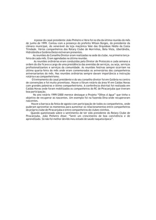 A posse do casal presidente João Pinheiro e Vera foi no dia da última reunião do mês
de junho de 1999. Contou com a presença do prefeito Wilson Borges, do presidente da
câmara municipal, do venerável da loja maçônica Vale das Orquídeas Hédio da Costa
Trindade. Vários companheiros dos Rotary Clube de Morrinhos, Bela Vista, Uberlândia,
Hidrolândia e Goiânia Oeste estiveram presentes.
       As reuniões do Conselho Diretor eram realizadas na sede do clube, na primeira terça-
feira de cada mês. Eram agendadas na última reunião.
        As reuniões ordinárias eram conduzidas pelo Diretor de Protocolo e cada semana a
ordem do dia ficava a cargo de uma presidência das avenidas de serviços, ou seja, serviços
profissionalizantes e serviços da comunidade. As reuniões festivas sempre ocorriam na
última quarta-feira do mês onde eram comemorados os aniversários dos companheiros
aniversariantes do mês. Nas reuniões ordinárias sempre davam importância a instrução
rotária e ao companheirismo.
      O treinamento do casal presidente e do seu conselho diretor foi em Goiânia no centro
de convenções e foi muito proveitoso. Houve o fórum rotário da área VI em Caldas Novas
com grandes palestras e ótimo companheirismo. A conferência distrital foi realizada em
Caldas Novas onde foram mobilizados os companheiros do RC de Piracanjuba que tiveram
boa participação.
       No ano rotário 1999/2000 merece destaque o Projeto “Olhos d água” que tinha o
objetivo de recuperar as nascentes. Um exemplo foi na fazenda Dina onde recuperaram
nascentes.
     Houve a barraca da festa de agosto com participação de todos os companheiros, onde
puderam aproveitar os momentos para aumentar os relacionamentos entre companheiros
do próprio clube de Piracanjuba e entre companheiros de clubes vizinhos.
    Quando questionado sobre o sentimento de ter sido presidente do Rotary Clube de
Piracanjuba, João Pinheiro disse: “Senti um crescimento de boa convivência e de
aprendizado. Só não foi melhor devido meu estado de saúde naquela época”.
 