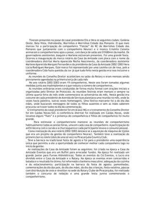 Tiveram presentes na posse do casal presidente Elis e Vera os seguintes clubes: Goiânia
Oeste, Bela Vista, Hidrolândia, Morrinhos e Morrinhos Cidade dos Pomares. O que mais
marcou foi a participação do companheiro “Falcão” do RC de Morrinhos Cidade dos
Pomares que juntamente com o companheiro Neuraci e o músico Crisólito Caixeta
animaram o companheirismo após a posse, com dança de salão até 01h00min da manhã. Os
governadores assistentes Joaquim e Marlene estiveram presentes. Foi uma grande festa.
Ocorreu a inauguração do marco rotário da Casa da Amizade com placa com o nome da
coordenadora distrital Maria Aparecida Rocha Nascimento, da coordenadora assistente
Marlene Aparecida Marques Fernandes e da presidente da Casa da Amizade 2002/2003 Vera
Lúcia Rodrigues Marques. Este marco foi representado por uma casinha cor de rosa, pois a
coordenadora Cida fazia questão da cor já que tudo feito nesta gestão era rosa inclusive o
uniforme.
   As reuniões do Conselho Diretor aconteciam no salão do Rotary e eram mensais sendo
previamente agendadas na primeira terça de cada mês
    No ano rotário 2002/2003 eram 19 companheiros. Neste ano foram tomadas algumas
medidas junto aos inadimplentes e o que reduziu o número de companheiros.
   As reuniões ordinárias eram conduzidas de forma muito formal com orações iniciais e
organizadas pelo Diretor de Protocolo. As reuniões festivas eram mensais e sempre na
última quarta feira do mês onde comemorava os aniversários do mês. Nesta gestão era
costume de cada presidente de Avenida de Serviços planejava uma reunião no mês, onde às
vezes havia palestra, outras vezes homenagens. Uma festiva marcante foi a do dia das
mães, onde buscaram mensagens de todos os filhos ausentes e sem as mães saberem
procurou-se trazer todos no dia da comemoração.
  O treinamento do casal presidente foi em Araxá/MG e o treinamento do Conselho Diretor
foi em Caldas Novas/GO. A conferência distrital foi realizada em Caldas Novas, onde
locamos alguns “flats” e a presença de companheiros e filhos de companheiros foi muito
grande.
        Para estimular o companheirismo manteve as reuniões de companheirismo
habitualmente todas as sextas feiras, uma em cada casa de companheiro. A participação do
anfitrião era com o carvão e a churrasqueira e cada participante levava o consumo pessoal.
   Como realização do ano rotário 2002/2003 destaca-se a aquisição da máquina de tijolos
que era um projeto da gestão do companheiro Neuraci. Também teve a realização do
primeiro boi no rolete (dois de uma só vez) no Piracanjuba Country Club.
  Teve a barraca na tradicional festa de agosto e foi para o presidente uma experiência
única que permitiu a ele a oportunidade de conhecer melhor cada companheiro logo no
inicio da gestão.
  As realizações da Casa da Amizade foram as seguintes: foi criado na época a Casa da
Amizade Eventos que era um Buffet para arrecadar fundos. Na época foi realizado um
grande jantar para Furnas Hidrelétricas; Todos os eventos do CA Eventos, o lucro era
dividido entre a Casa da Amizade e o Rotary. Na época os eventos eram concorridos e
balados e o resultado foi ótimo; foi reformado o banheiro masculino; adequação da cozinha
e do estacionamento; participação na barraca da festa de agosto; pamonhadas;
comemorações do dia dos pais, do dia das mães, do dia das crianças, festa natalina, páscoa
com distribuição de ovos e réveillon na sede do Rotary Clube de Piracanjuba; foi realizado
também o concurso de redação e uma grande festa junina comemorando o
companheirismo.
 