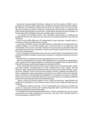 A posse do casal presidente Antonino e Zildene foi em 04 de julho de 2007 e teve a
presença de rotarianos do RC de Bela Vista, RC Goiânia, RC Goiânia Oeste, RC Hidrolândia,
RC Morrinhos, RC Morrinhos Cidades dos Pomares, RC Caldas Novas, RC Pires do Rio.
Marcaram presença o prefeito municipal e companheiro José Lourenço e o presidente da
Câmara Municipal Adenildo Lima do Carmo. O governador assistente da Área VI Araken e a
Coordenadora distrital Regina estiveram presentes assim como familiares.
     As reuniões do Conselho Diretor eram realizadas mensalmente na residência do
presidente Antonino em relatas em atas. Marcava as reuniões por telefone e nas reuniões
ordinárias.
   No ano rotário 2003/2004 eram 25 companheiros e para aumentar o quadro social, o
presidente motivava o presidente da comissão.
   As reuniões ordinárias ocorriam ma sede do Rotary e eram objetivas e programadas com
cardápio simples. E as reuniões festivas eram no final do mês ou em datas que havia
necessidades. Para tornar as reuniões ordinárias mais participativas mantinham ações de
companheirismo e eventos constantes, inclusive aumentando o quadro social com a posse
de 17 novos companheiros.
   Houve treinamento do presidente junto com seu conselho diretor em Caldas Novas com a
presença de 100% do conselho, sendo muito proveitoso. A conferência distrital ocorreu em
Goiânia.
  Para estimular o companheirismo havia trocas de sinos entre os clubes.
   Dentre as realizações do ano rotário 2003/2004 destaca-se: aquisição de equipamentos
como: assadeira de frangos e geladeira; construção de um galpão anexo a sede do Rotary
Club de Piracanjuba; e grande participação na Campanha da Pólio.
   Como realizações da Casa da Amizade tiveram: adotou uma creche para ajudar sempre
que fosse possível, principalmente em datas comemorativas como: páscoa, dia das
crianças e natal; aquisição de equipamentos para a cozinha como: pratos, talheres, copos,
20 forros redondos e outros forros brancos simples; fizeram campanha de cobertores e
filtros; organizaram várias cestas básicas juntamente com o Rotary; fizeram dois grandes
bailes: um deles foi chamado Baile das Orquídeas e foi realizado com sucesso no Country
Clube em parceria com a academia de letras; o outro foi um baile em novembro também no
Country em comemoração ao aniversário de Piracanjuba.
    Houve a barraca da festa de agosto e teve a ajuda da prefeitura, especialmente do
companheiro João Batista. Foi a primeira vez que começou assar frango na própria barraca
do Rotary.
    O presidente Antonino declarou: ”Foi um aprendizado que nenhuma faculdade nos
ensina. Foi ótimo para minha vida” quando perguntado sobre o sentimento de ter sido
presidente do Rotary Clube de Piracanjuba.
  E a presidente da Casa da Amizade Zildene disse: “Foi bom, aprendemos muito. O contato
mais próximo com cada companheira é muito bom, mas não é fácil. Quando estamos à
frente de qualquer entidade é difícil”.
 