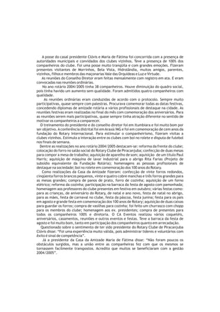 A posse do casal presidente Clóvis e Maria de Fátima foi concorrida com a presença de
autoridades municipais e convidados dos clubes vizinhos. Teve a presença de 100% dos
companheiros do clube. Foi uma posse muito tranqüila e com grandes emoções. Fizeram
presentes visitantes de Morrinhos, Bela Vista, Hidrolândia, muitos amigos, parentes,
vizinhos, filhos e membros das maçonarias Vale das Orquídeas e Luz e Virtude.
    As reuniões do Conselho Diretor eram feitas mensalmente com registro em ata. E eram
convocadas nas reuniões ordinárias.
    No ano rotário 2004/2005 tinha 38 companheiros. Houve diminuição do quadro social,
pois tinha havido um aumento sem qualidade. Foram admitidos quatro companheiros com
qualidade.
     As reuniões ordinárias eram conduzidas de acordo com o protocolo. Sempre muito
participativas, quase sempre com palestras. Procurava comemorar todas as datas festivas,
concedendo diplomas de amizade rotária a vários profissionais de destaque na cidade. As
reuniões festivas eram realizadas no final do mês com comemoração dos aniversários. Para
as reuniões serem mais participativas, quase sempre tinha atração diferente no sentido de
motivar os companheiros a comparecer.
  O treinamento do presidente e do conselho diretor foi em Itumbiara e foi muito bom por
ser objetivo. A conferência distrital foi em Araxá/MG e foi em comemoração de cem anos da
fundação do Rotary Internacional. Para estimular o companheirismo, fizeram visitas a
clubes vizinhos. Estimulo a interação entre os clubes com boi no rolete e disputa de futebol
nos finais de semana.
  Dentre as realizações no ano rotário 2004/2005 destacam-se: reforma da frente do clube;
colocação do forro no salão social do Rotary Clube de Piracanjuba; confecção de duas mesas
para compor a mesa de trabalho; aquisição de aparelho de som; aquisição de um titulo Paul
Harris; aquisição de máquina de lavar industrial para o abrigo Rita Farias (Projeto de
subsídio equivalente da Fundação Rotária); homenagens as pessoas profissionais de
destaque na sociedade; boi no rolete em comemoração dos 100 anos do Rotary.
    Como realizações da Casa da Amizade fizeram: confecção de vinte forros redondos,
cinqüenta forros brancos pequenos, vinte e quatro cobre manchas e três forros grandes para
as mesas grandes; compra de panos de prato, forro de cozinha; aquisição de um forno
elétrico; reforma da cozinha; participação na barraca da festa de agosto com pamonhada;
homenagem aos professores do clube presentes em festiva em outubro; várias festas como:
para as crianças, de aniversário do Rotary, de natal e ano novo, festa de natal no abrigo,
para as mães, festa de carnaval no clube, festa da páscoa, festa junina; festa para os pais
em agosto e grande festa em comemoração dos 100 anos de Rotary; aquisição de duas caixas
para guardar os forros; compra de vasilhas para cozinha; foi feito um churrasco com chopp
para os membros do clube; homenagem aos ex. presidentes; compra de presentes para
todos os companheiros 100% e diretoria. O CA Eventos realizou vários coquetéis,
aniversários, casamentos, reuniões e outros eventos e festas. Teve a barraca da festa de
agosto e foi muito bom, tanto em participação dos companheiros quanto em arrecadação.
   Questionado sobre o sentimento de ter sido presidente do Rotary Clube de Piracanjuba
Clóvis disse: “Foi uma experiência muito válida, pois administrar lideres e voluntários com
êxito é sinal de competência”.
    Já a presidente da Casa da Amizade Maria de Fátima disse: “Não foram poucos os
obstáculos surgidos, mas a união entre as companheiras fez com que os mesmos se
tornassem facilmente transpostos. Acredito que muitos se beneficiaram com a gestão
2004/2005”.
 