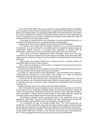 O ano rotário 1985/1986 iniciou-se com a posse do casal presidente Adalcino e Gleides e
teve a presença ilustre de vários companheiros: o ex-governador (EGD) Rubens Carneiro do
Rotary Club Goiânia oeste; o ex-governador (EGD) Abílio Gonçalves do Rotary Club Goiânia
sul; outros companheiros do Rotary Club Goiânia Oeste, sendo este o Club padrinho que
muito nos incentivou e nos orientou; companheiros do Rotary Club de Bela Vista; além da
presença do Prefeito de Piracanjuba e outros.
      As reuniões do conselho diretor eram realizadas na casa do presidente Adalcino, e o
secretário José Honorato da Silva e Souza Neto anotava as deliberações.
    Na época havia 29 membros no Quadro Social do Rotary Club de Piracanjuba.
       As reuniões eram sempre bem orientadas e seguiam a risca as normas do Rotary
Internacional. A oração do Club foi uma colaboração da companheira Vandy (esposa do
companheiro Rubens Carneiro). As reuniões eram realizadas no Country Club de
Piracanjuba e sempre teve jantares organizados pelas senhoras da casa da Amizade.
      Como nosso club estava engatinhando nossa informação rotária era muito bem
conduzida e às vezes com palestras de outras pessoas convidadas. Estas discorriam sobre
algum tema de relevância na época. Com isto, todos os rotarianos estavam envolvidos em
participar.
     O governador João Antônio Prado fez um treinamento para o conselho diretor em
Uberlândia/MG com o lema “Você é a Chave”
     Com o Club em formação e estruturando, os companheiros participavam de fóruns
rotários de outros clubs do distrito.
   A conferência do distrito 453 foi realizada em Araxá/MG com palestrantes que marcaram
com seu entusiasmo e informação rotária para os presentes.
   As visitas nos clubs do distrito eram estimuladas e como atividades para aumentar o
companheirismo introduziu-se o café rotário (uma maneira de todos os rotarianos
participarem) além de nossas festivas serem muito concorridas.
    O inicio de um Club realmente não é fácil, necessita de muito desprendimento. Tivemos
que, em conjunto com a Casa da Amizade comprar talheres (pratos, garfos, facas e outros)
e utensílios para que os jantares fossem realizados nas dependências do Piracanjuba
Country Club.
   Na época ainda pensava-se em realizar a barraca da festa de agosto.
    Como realizações da Casa da amizade neste ano, destacamos: aquisições de utensílios
para os jantares com campanhas, feijoadas, bingos. Teve festa de Natal para crianças da
creche. Participações em Conferências Distritais em Brasília, Araxá, Uberaba e Goiânia. A
Casa da Amizade e o Rotary devem sempre andar de mãos dadas. Portanto esposas de
rotarianos sabem como ninguém conviver, harmonizar e remover divergências.
      O presidente Adalcino quando questionado sobre o seu sentimento de ter sido
presidente, assim disse: “Para mim um privilégio de ter sido o idealizador da fundação do
Club e participar como presidente abriu novas amizades e companheirismo”.
      Já a presidente da Casa da Amizade Gleides disse: “Foi muito gratificante ser
presidente, só tenho a agradecer a Deus por esta oportunidade e depois as damas da Casa
da Amizade que ajudaram na realização das atividades tanto beneficente como social”.
Gleides deixou a seguinte mensagem: “Não diga: não tenho tempo. Os mais ocupados são
os que sabem dividir bem o tempo. Se não tivermos tempo para amar como poderemos
dar?” E fez um agradecimento especial aos serviços dos jantares a Dona Marta.
 