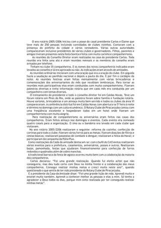 O ano rotário 2005/2006 iniciou com a posse do casal presidente Carlos e Elaine que
teve mais de 250 pessoas incluindo convidados de clubes vizinhos. Contaram com a
presença do prefeito da cidade e vários vereadores. Várias outras autoridades
compareceram inclusive presidentes de vários clubes e governadores. Filhos, parentes e
amigos tiveram presentes nesta festa bonita e feita com muito carinho e companheirismo.
     As reuniões do Conselho Diretor eram realizadas na casa do presidente Carlos. Toda
reunião era feita uma ata e eram reuniões mensais e os membros do conselho eram
avisados por telefone.
    Tinham no clube 35 companheiros. E os nomes dos novos companheiros indicados eram
levados ao conselho e lá era aprovado ou não. As indicações eram através de amizades.
   As reuniões ordinárias iniciavam com uma oração que era a oração do clube. Em seguida
havia a saudação ao pavilhão nacional e depois a pauta do dia. E por fim o cardápio da
noite. As reuniões festivas eram feitas mensalmente com várias brincadeiras e
comemorações dos aniversariantes do mês que recebiam lembranças. Para tornar as
reuniões mais participativas elas eram conduzidas com muito companheirismo. Fizeram
palestras diversas e tinha informação rotária que em cada mês era conduzida por um
companheiro com temas diversos.
   O treinamento do presidente e todo o conselho diretor foi em Caldas Novas. Teve um
fórum rotário em Pires do Rio, onde as palestra foram sobre família e fundação rotária.
Houve sorteios, brincadeiras e um almoço muito bem servido e todos os clubes da área VI
compareceram. A conferência distrital foi em Caldas Novas com abertura na 5ª feira à noite
e término no domingo com um culto ecumênico. O Rotary Clube de Piracanjuba contou com
uma freqüência excelente e hospedaram todos em um hotel onde fizeram um
companheirismo com muita alegria.
      Para realização de companheirismo os aniversários eram feitos nas casas dos
companheiros. Eram feitos almoço nos domingos e eventos. Cada evento era nomeado
quatro casais para a organização. O sino ou a bandeira era levado em cada clube que
visitavam.
   No ano rotário 2005/2206 realizaram o seguinte: reforma da cozinha; confecção de
cortinas para todo o clube; fizeram vários forros para as mesas; fizeram doações de filtros e
cestas básicas; realizaram passeatas de combate à dengue; realizaram a festa do Havaí; e
participaram da campanha da Pólio Plus.
 Como realizações da Cada da amizade destacam-se: com o bufê do CA Eventos realizaram
vários eventos para a prefeitura, casamentos, aniversários, posses e outros. Realizaram
bazar, pamonhada, festas que ajudaram financeiramente para confecção de forros
redondos e quadrados além de cobre manchas.
 A tradicional barraca da festa de agosto ocorreu muito bem com a colaboração da maioria
dos companheiros.
    Carlos declarou: “Foi uma grande realização. Quando fui eleito achei que não
conseguiria, mas deu tudo certo com Deus na minha frente e a colaboração dos meus
companheiros. Consegui realizar minhas metas e cresci muito neste ano”, quando
questionado o que sentia de ter sido presidente do Rotary Clube de Piracanjuba.
  E a presidente da Casa da Amizade disse: “Foi uma grande lição de vida. Aprendi muito e
ensinei muito também. Aprendi a conhecer melhor as pessoas e elas a mim. Só tenho a
agradecer a Deus todos os dias, porque mim sinto realizada por ter conseguido realizar
minhas metas”.
 