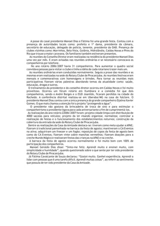 A posse do casal presidente Manoel Dias e Fátima foi uma grande festa. Contou com a
presença de autoridades locais como: prefeito e 1ª dama, presidente da câmara,
secretário de educação, delegado de polícia, tenente, presidente da OAB. Presença de
clubes vizinhos como: Morrinhos, Bela Vista, Goiânia, Hidrolândia, Caldas Novas e Pires do
Rio que trouxe a maior caravana. Os familiares também estiveram presentes.
   As reuniões do Conselho Diretor eram realizadas na residência do presidente Manoel Dias
uma vez por mês. E eram avisadas nas reuniões ordinárias e se necessário convocava os
companheiros por telefone.
    No ano rotário 2006/2007 havia 31 companheiros. Para aumentar o quadro social
convidava pessoas para visitar o clube e tinha a idéia de cada rotariano trazer mais um.
   As reuniões ordinárias eram conduzidas normalmente. Seguia a praxe das reuniões e as
mesmas eram realizadas na sede do Rotary Clube de Piracanjuba. As reuniões festivas eram
mensais e comemorativas com homenagens e brindes. Para tornar as reuniões mais
participativas fizeram várias palestras abordando temas da atualidade como: saúde,
educação, drogas e outros.
  O treinamento do presidente e do conselho diretor ocorreu em Caldas Novas e foi muito
proveitoso. Ocorreu um fórum rotário em Itumbiara e a comédia foi que dois
companheiros, sendo o André Borges e o EGD Joanildo, ficaram perdidos na cidade do
Rochedo. A conferência distrital realizou-se em Uberaba/MG na casa do folclore. O
presidente Manoel Dias contou com a única presença do grande companheiro Djalma Xavier
Gomes. O que mais chamou a atenção foi o projeto “protegendo a água”.
    O presidente não gostava da brincadeira de troca de sino e para estimular o
companheirismo o presidente ligava para cada aniversariante a fim de cumprimentá-los.
 As realizações do ano rotário 22006/2007 foram: projeto cidade limpa com distribuição de
4000 sacolas para veículos; projeto da lei visando organizar, normalizar, controlar a
realização de festas e o funcionamento dos estabelecimentos noturnos; construção da
cobertura da entrada da sede do Rotary Clube de Piracanjuba.
  Dentre as realizações da Casa da Amizade destaca-se: tiveram como meta ajudar a APAE;
fizeram à tradicional pamonhada na barraca da festa de agosto; mantiveram o CA Eventos
na ativa; adquiriram um freezer e um fogão; reposição de copos da festa de agosto bem
como do CA Eventos; fizeram vinte cobre manchas vermelhos; fizeram doações para a
creche Mundo Mágico e realizaram festas das crianças na APAE e na creche.
   A barraca da festa de agosto ocorreu normalmente e foi muito bom com 100% de
participação dos companheiros.
   Manoel Geraldo Dias disse: “Sinto-me feliz. Aprendi muito e ensinei muito, com
simplicidade e humildade”, quando questionado sobre o que sente por ter sido presidente
do Rotary Clube de Piracanjuba.
  Já Fátima Cavalcante de Souza declarou: “Gostei muito. Ganhei experiência. Aprendi a
lidar com pessoas que é uma tarefa difícil. Aprendi muitas coisas”, ao referir ao sentimento
que possuía de ter sido presidente da Casa da Amizade.
 