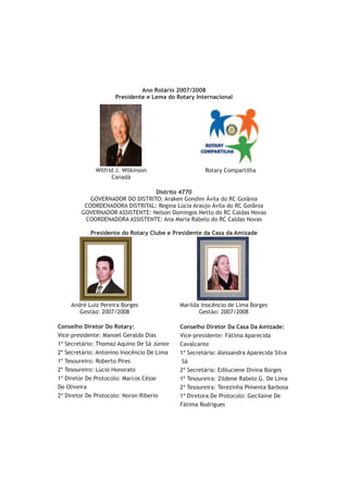 Ano Rotário 2007/2008
                     Presidente e Lema do Rotary Internacional




             Wilfrid J. Wilkinson                    Rotary Compartilha
                   Canadá

                                Distrito 4770
           GOVERNADOR DO DISTRITO: Araken Gondim Ávila do RC Goiânia
         COORDENADORA DISTRITAL: Regina Lúcia Araújo Ávila do RC Goiânia
        GOVERNADOR ASSISTENTE: Nelson Domingos Netto do RC Caldas Novas
         COORDENADORA ASSISTENTE: Ana Maria Rabelo do RC Caldas Novas

            Presidente do Rotary Clube e Presidente da Casa da Amizade




    André Luiz Pereira Borges               Marilda Inocêncio de Lima Borges
       Gestão: 2007/2008                           Gestão: 2007/2008

Conselho Diretor Do Rotary:                 Conselho Diretor Da Casa Da Amizade:
Vice-presidente: Manoel Geraldo Dias        Vice-presidente: Fátima Aparecida
1º Secretário: Thomaz Aquino De Sá Júnior   Cavalcante
2º Secretário: Antonino Inocêncio De Lima   1ª Secretária: Alessandra Aparecida Silva
1º Tesoureiro: Roberto Pires                 Sá
2º Tesoureiro: Lúcio Honorato               2ª Secretária: Ediluciene Divina Borges
1º Diretor De Protocolo: Marcos Cézar       1ª Tesoureira: Zildene Rabelo G. De Lima
De Oliveira                                 2ª Tesoureira: Terezinha Pimenta Barbosa
2º Diretor De Protocolo: Noron Riberio      1ª Diretora De Protocolo: Gecilaine De
                                            Fátima Rodrigues
 