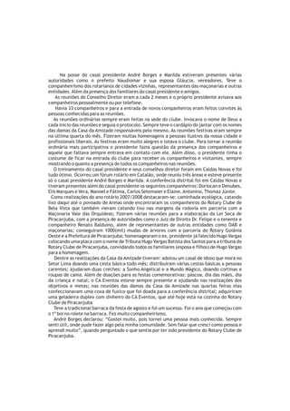 Na posse do casal presidente André Borges e Marilda estiveram presentes várias
autoridades como o prefeito Naudiomar e sua esposa Gláucia, vereadores. Teve o
companheirismo dos rotarianos de cidades vizinhas, representantes das maçonarias e outras
entidades. Além da presença dos familiares do casal presidente e amigos.
    As reuniões do Conselho Diretor eram a cada 2 meses e o próprio presidente avisava aos
companheiros pessoalmente ou por telefone.
    Havia 33 companheiros e para a entrada de novos companheiros eram feitos convites às
pessoas conhecidas para as reuniões.
   As reuniões ordinárias sempre eram feitas na sede do clube. Invocava o nome de Deus a
cada inicio das reuniões e seguia o protocolo. Sempre teve o cardápio do jantar com os nomes
das damas da Casa da Amizade responsáveis pelo mesmo. As reuniões festivas eram sempre
na última quarta do mês. Fizeram muitas homenagens a pessoas ilustres da nossa cidade e
profissionais liberais. As festivas eram muito alegres e lotava o clube. Para tornar a reunião
ordinária mais participativa o presidente fazia questão da presença dos companheiros e
aquele que faltava sempre entrava em contato com ele. Além disso, o presidente tinha o
costume de ficar na entrada do clube para receber os companheiros e visitantes, sempre
mostrando o quanto a presença de todos os companheiros nas reuniões.
   O treinamento do casal presidente e seus conselhos diretor foram em Caldas Novas e foi
tudo ótimo. Ocorreu um fórum rotário em Catalão, onde reuniu três áreas e esteve presente
só o casal presidente André Borges e Marilda. A conferência distrital foi em Caldas Novas e
tiveram presentes além do casal presidente os seguintes companheiros: Doriocan e Denubes,
Elis Marques e Vera, Manoel e Fátima, Carlos Setemaier e Elaine, Antonino, Thomaz Júnior.
  Como realizações do ano rotário 2007/2008 destacaram-se: caminhada ecológica, catando
lixo daqui até o povoado de Areias onde encontraram os companheiros do Rotary Clube de
Bela Vista que também vieram catando lixo nas margens da rodovia em parceria com a
Maçonaria Vale das Orquídeas; fizeram várias reuniões para a elaboração da Lei Seca de
Piracanjuba, com a presença de autoridades como o Juiz de Direito Dr. Felipe e o tenente e
companheiro Renato Balduíno, além de representantes de outras entidades como OAB e
maçonarias; conseguiram 1000(mil) mudas de árvores com a parceria do Rotary Goiânia
Oeste e a Prefeitura de Piracanjuba; homenagearam o ex. presidente já falecido Hugo Vargas
colocando uma placa com o nome de Tribuna Hugo Vargas Batista dos Santos para a tribuna do
Rotary Clube de Piracanjuba, convidando todos os familiares (esposa e filhos) de Hugo Vargas
para a homenagem.
   Dentre as realizações da Casa da Amizade tiveram: adotou um casal de idoso que mora no
Setor Lima doando uma cesta básica todo mês; distribuíram várias cestas básicas a pessoas
carentes; ajudaram duas creches: a Sonho Angelical e a Mundo Mágico, doando cortinas e
roupas de cama. Além de doações para as festas comemorativas: páscoa, dia das mães, dia
da criança e natal; o CA Eventos esteve sempre presente e ajudando nas realizações dos
objetivos e metas; nas reuniões das damas da Casa da Amizade nas quartas feiras elas
confeccionavam uma coxa de fuxico que foi doada para a conferência distrital; adquiriram
uma geladeira duplex com dinheiro do CA Eventos, que até hoje está na cozinha do Rotary
Clube de Piracanjuba
   Teve a tradicional barraca da festa de agosto e foi um sucesso. Foi o ano que começou com
o 1º boi no rolete na barraca. Fez muito companheirismo.
   André Borges declarou: “Gostei muito, pois tornei uma pessoa mais conhecida. Sempre
senti útil, onde pude fazer algo pela minha comunidade. Sem falar que cresci como pessoa e
aprendi muito”, quando perguntado o que sentia por ter sido presidente do Rotary Clube de
Piracanjuba.
 