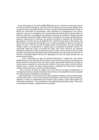 Como realizações no ano rotário 2008/2009 destacam-se: o primeiro evento que tiveram
foi a barraca da festa de agosto, onde teve o boi no rolete que foi um sucesso; depois teve a
vacinação contra a paralisia infantil; foi feito a primeira participação do Rotary Clube no
desfile do aniversário de Piracanjuba, onde desfilaram os companheiros com faixas,
cartazes e até um carro alegórico com a participação das damas da Casa da Amizade e os
filhos de rotarianos; participação em passeata e gincana de combate a dengue, gincana
esta realizada na praça do relógio: o Rotary doou as medalhas e os troféus; participação em
palestras educativas de rotarianos nas escolas municipais e estaduais de Piracanjuba;
participação no XVII Concurso de Redação Prof. David da Silva Mauriz oferecendo uma
festiva para a entrega das premiações; com a verba arrecadada na barraca da festa de
agosto foi feita a reforma da sede do Rotary Clube de Piracanjuba, para que pudessem
receber melhor os companheiros e também para a realização de grandes eventos; foi
construído rampa de acesso na entrada do clube, bem como construiu um banheiro
adequado a deficientes, além de pintura de todo o clube; tiveram vários eventos na sede
do clube com grande participação da Casa da Amizade pois sem elas nada seria possível. O
dinheiro arrecadado desses eventos era repassado em forma de cestas básicas para as
pessoas mais carentes.
         Como realizações da casa da amizade destacam-se: doação de uma antena
parabólica para o Lar de Idosas Rita de Cássia; construção de uma sala de reunião para as
damas da Casa da Amizade; bazar de roupas usadas; pamonhada beneficente; doação de
cestas básicas; aquisição de armário para cozinha e forros para cobre manchas pretos;
doações para a creche em datas comemorativas; realização de ceresta para angariar
fundos; contribuição para a reforma do salão do Rotary.
      Teve a barraca da festa de agosto com muito esforço de alguns companheiros na
montagem da barraca e depois nas lindas noites de festa. Os companheiros eram escalados
em cada noite para trabalharem como garçons.
    Perguntado sobre o sentimento de ter sido presidente do Rotary Clube de Piracanjuba,
Thomaz Júnior disse: “Cresci muito quando fui presidente e tive muitas experiências boas.
Agradeço a todos os companheiros que tiveram junto comigo e quem sabe poderei ser
novamente presidente”. Já a presidente da Casa da Amizade Alessandra disse: “ Para mim
ser presidente é doação, companheirismo e amizade”.
 