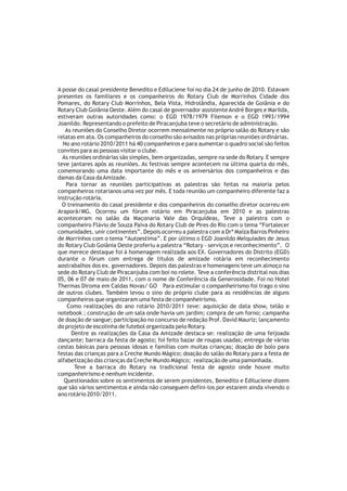 A posse do casal presidente Benedito e Ediluciene foi no dia 24 de junho de 2010. Estavam
presentes os familiares e os companheiros do Rotary Club de Morrinhos Cidade dos
Pomares, do Rotary Club Morrinhos, Bela Vista, Hidrolândia, Aparecida de Goiânia e do
Rotary Club Goiânia Oeste. Além do casal de governador assistente André Borges e Marilda,
estiveram outras autoridades como: o EGD 1978/1979 Filemon e o EGD 1993/1994
Joanildo. Representando o prefeito de Piracanjuba teve o secretário de administração.
   As reuniões do Conselho Diretor ocorrem mensalmente no próprio salão do Rotary e são
relatas em ata. Os companheiros do conselho são avisados nas próprias reuniões ordinárias.
  No ano rotário 2010/2011 há 40 companheiros e para aumentar o quadro social são feitos
convites para as pessoas visitar o clube.
  As reuniões ordinárias são simples, bem organizadas, sempre na sede do Rotary. E sempre
teve jantares após as reuniões. As festivas sempre acontecem na última quarta do mês,
comemorando uma data importante do mês e os aniversários dos companheiros e das
damas da Casa da Amizade.
    Para tornar as reuniões participativas as palestras são feitas na maioria pelos
companheiros rotarianos uma vez por mês. E toda reunião um companheiro diferente faz a
instrução rotária.
  O treinamento do casal presidente e dos companheiros do conselho diretor ocorreu em
Araporã/MG. Ocorreu um fórum rotário em Piracanjuba em 2010 e as palestras
aconteceram no salão da Maçonaria Vale das Orquídeas, Teve a palestra com o
companheiro Flávio de Souza Paiva do Rotary Club de Pires do Rio com o tema “Fortalecer
comunidades, unir continentes”. Depois ocorreu a palestra com a Drª Maíza Barros Pinheiro
de Morrinhos com o tema “Autoestima”. E por último o EGD Joanildo Melquiades de Jesus
do Rotary Club Goiânia Oeste proferiu a palestra “Rotary – serviços e reconhecimento”. O
que merece destaque foi à homenagem realizada aos EX. Governadores do Distrito (EGD)
durante o fórum com entrega de títulos de amizade rotária em reconhecimento
aostrabalhos dos ex. governadores. Depois das palestras e homenagens teve um almoço na
sede do Rotary Club de Piracanjuba com boi no rolete. Teve a conferência distrital nos dias
05, 06 e 07 de maio de 2011, com o nome de Conferência da Generosidade. Foi no Hotel
Thermas Diroma em Caldas Novas/ GO Para estimular o companheirismo foi trago o sino
de outros clubes. Também levou o sino do próprio clube para as residências de alguns
companheiros que organizaram uma festa de companheirismo.
    Como realizações do ano rotário 2010/2011 teve: aquisição de data show, telão e
notebook ; construção de um sala onde havia um jardim; compra de um forno; campanha
de doação de sangue; participação no concurso de redação Prof. David Mauriz; lançamento
do projeto de escolinha de futebol organizada pelo Rotary.
      Dentre as realizações da Casa da Amizade destaca-se: realização de uma feijoada
dançante; barraca da festa de agosto; foi feito bazar de roupas usadas; entrega de várias
cestas básicas para pessoas idosas e famílias com muitas crianças; doação de bolo para
festas das crianças para a Creche Mundo Mágico; doação do salão do Rotary para a festa de
alfabetização das crianças da Creche Mundo Mágico; realização de uma pamonhada.
       Teve a barraca do Rotary na tradicional festa de agosto onde houve muito
companheirismo e nenhum incidente.
   Questionados sobre os sentimentos de serem presidentes, Benedito e Ediluciene dizem
que são vários sentimentos e ainda não conseguem defini-los por estarem ainda vivendo o
ano rotário 2010/2011.
 