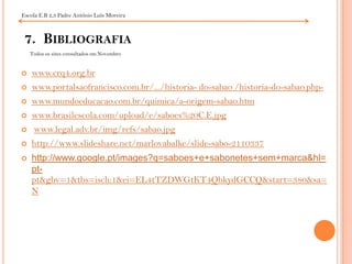 Escola E.B 2,3 Padre António Luís Moreira7.  Bibliografia Todos os sites consultados em Novembrowww.crq4.org.brwww.portalsaofrancisco.com.br/.../historia- do-sabao /historia-do-sabao.php-www.mundoeducacao.com.br/quimica/a-origem-sabao.htmwww.brasilescola.com/upload/e/saboes%20C.E.jpgwww.legal.adv.br/img/refs/sabao.jpghttp://www.slideshare.net/marlovabalke/slide-sabo-2110337http://www.google.pt/images?q=saboes+e+sabonetes+sem+marca&hl=pt-pt&gbv=1&tbs=isch:1&ei=EL4tTZDWGtKT4QbkydGCCQ&start=380&sa=N