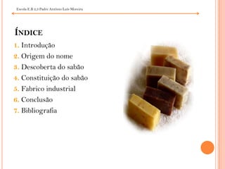 Índice1. Introdução2. Origem do nome3. Descoberta do sabão4. Constituição do sabão5. Fabrico industrial6. Conclusão7. Bibliografia Escola E.B 2,3 Padre António Luís Moreira