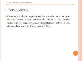 Escola E.B 2,3 Padre António Luís Moreira 1. introduçãoCom este trabalho esperamos dar a conhecer a  origem do seu nome, a constituição do sabão, o seu fabrico industrial e características importantes sobre o seu desenvolvimento ao longo dos séculos.