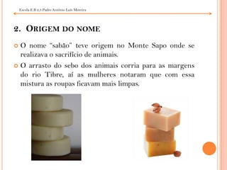 Escola E.B 2,3 Padre António Luís Moreira 2.  Origem do nomeO nome “sabão” teve origem no Monte Sapo onde se realizava o sacrifício de animais.O arrasto do sebo dos animais corria para as margens do rio Tibre, aí as mulheres notaram que com essa mistura as roupas ficavam mais limpas.