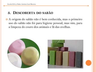 3.  Descoberta do sabãoA origem do sabão não é bem conhecida, mas o primeiro uso do sabão não foi para higiene pessoal, mas sim, para a limpeza do couro dos animais e lã das ovelhas.  Escola E.B 2,3 Padre António Luís Moreira