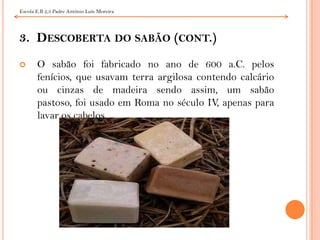 3.  Descoberta do sabão (cont.)O sabão foi fabricado no ano de 600 a.C. pelos fenícios, que usavam terra argilosa contendo calcário ou cinzas de madeira sendo assim, um sabão pastoso, foi usado em Roma no século IV, apenas para lavar os cabelos.Escola E.B 2,3 Padre António Luís Moreira