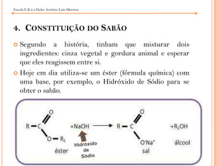 4.  Constituição do SabãoSegundo a história, tinham que misturar dois ingredientes: cinza vegetal e gordura animal e esperar que eles reagissem entre si.Hoje em dia utiliza-se um éster (fórmula química) com uma base, por exemplo, o Hidróxido de Sódio para se obter o sabão.Escola E.B 2,3 Padre António Luís MoreiraHidróxido           de   Sódio