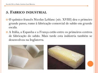 Escola E.B 2,3 Padre António Luís Moreira5. Fabrico industrialO químico francês NicolasLeblanc (séc. XVIII) deu o primeiro grande passo, rumo à fabricação comercial de sabão em grande escala.A Itália, a Espanha e a França estão entre os primeiros centros de fabricação do sabão. Mais tarde esta indústria também se desenvolveu na Inglaterra.
