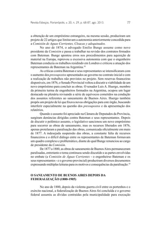 Revista Esboços, Florianópolis, v. 20, n. 29, p. 68-87, ago. 2013. 77 
a obtenção de um empréstimo estrangeiro, na mesma sessão, produziram um 
projeto de 22 artigos que limitavam a autonomia anteriormente concedida para 
a Comisión de Aguas Corrientes, Cloacas y adoquinados. 
No ano de 1874, o advogado Emilio Bunge assume como novo 
presidente da Comisión e passa a trabalhar na revisão dos contratos firmados 
com Bateman. Bunge apontou erros nos procedimentos para aquisição de 
material na Europa, reprovou a excessiva autonomia com que o engenheiro 
Bateman conduzia os trabalhos residindo em Londres e criticou a atuação dos 
representantes de Bateman na Argentina.18 
As críticas contra Bateman e seus representantes se intensificaram com 
o aumento dos pressupostos apresentados ao governo no contrato inicial e com 
a realização de trabalhos não previstos no projeto. Sem reservas financeiras 
disponíveis, em 1876, o Senado Provincial voltou a discutir a viabilidade de um 
novo empréstimo para concluir as obras. O senador Luis A. Huergo, membro 
da primeira turma de engenheiros formados na Argentina, ocupou um lugar 
destacado na plenária revisando a série de equívocos cometidos na condução 
dos assuntos referentes ao saneamento de Buenos Aires. Huergo também 
propôs um projeto de lei que fixava novas obrigações para este órgão, buscando 
interferir especialmente na questão dos pressupostos e da apresentação dos 
relatórios. 
Quando o assunto foi apreciado na Câmara de Deputados da Província, 
surgiram denúncias dirigidas contra Bateman e seus representantes. Depois 
de discutir o polêmico assunto, o legislativo sancionou um novo empréstimo 
para socorrer as obras de saneamento, mas os recursos liberados em 1876, 
apenas protelaram a paralisação das obras, comunicada oficialmente em maio 
de 1877. A indesejada suspensão das obras, a constante falta de recursos 
financeiros e o difícil diálogo entre os representantes de Bateman formavam 
um quadro complexo e problemático, diante do qual Bunge renunciou ao cargo 
de presidente da Comisión. 
De 1877 a 1880, as obras de saneamento de Buenos Aires permaneceram 
paralisadas, entretanto o tema continuou sendo discutido e as partes envolvidas 
no embate (a Comisión de Águas Corrientes - o engenheirso Bateman e os 
seus representantes - e o governo provincial) produziram diversos documentos 
expressando múltiplas leituras para os motivos e consequências da paralisação.19 
O saneamento de Buenos Aires depois da 
federalização (1880-1905) 
No ano de 1880, depois da violenta guerra civil entre os portenhos e o 
exército nacional, a federalização de Buenos Aires foi concluída e o governo 
federal assumiu as dívidas contraídas pela municipalidade para execução 
 