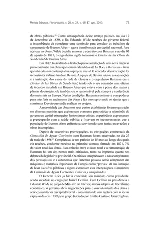 Revista Esboços, Florianópolis, v. 20, n. 29, p. 68-87, ago. 2013. 78 
de obras públicas.20 Como consequência desse arranjo político, no dia 19 
de dezembro de 1880, o Dr. Eduardo Wilde recebeu do governo federal 
a incumbência de coordenar uma comissão para concluir os trabalhos de 
saneamento de Buenos Aires – agora transformada em capital nacional. Para 
acelerar as obras, Wilde decidiu renovar o contrato com Bateman e no dia 05 
de agosto de 1881, o engenheiro inglês tornou-se o Diretor de las Obras de 
Salubridad de Buenos Aires. 
Em 1882, foi realizada a licitação para contratação de uma nova empresa 
para conclusão das obras que seriam estendidas até La Boca e Barracas – áreas 
que não estavam contempladas no projeto inicial. O vencedor dessa licitação foi 
o construtor italiano Antônio Devoto. A equipe de Devoto iniciou as escavações 
e a instalação dos canos da rede de cloacas e o engenheiro Bateman era o 
Diretor de las Obras de Salubridad, tendo sob o seu comando uma oficina 
de técnicos instalada em Buenos Aires que estava com a posse dos mapas e 
plantas do projeto, ele também era o responsável pela compra e conferência 
dos materiais na Europa. Nestas condições, Bateman continuava com poderes 
para interferir no andamento das obras e fez isso reprovando os ajustes que o 
construtor Devoto pretendia realizar no projeto. 
A morosidade das obras e os seus custos exorbitantes foram registradas 
em diversas matérias que exploravam o assunto para criticar a submissão do 
governo ao capital estrangeiro. Junto com as críticas, os periódicos expressavam 
a preocupação com a saúde pública e listavam os inconvenientes que a 
população de Buenos Aires enfrentava convivendo com tantas escavações e 
obras incompletas. 
Depois de sucessivas prorrogações, as obrigações contratuais da 
Comissión de Águas Corrientes com Bateman foram encerradas no dia 27 
de maio de 1896.21 Completava-se um período de 15 anos ao longo dos quais 
ele recebeu, conforme previsto no primeiro contrato firmado em 1871, 7% 
do valor total das obras. Essa relação entre o custo total e a remuneração de 
Bateman foi um dos pontos mais criticados, tanto na imprensa quanto nos 
debates do legislativo provincial. Os críticos interpretavam o não cumprimento 
dos pressupostos e a autonomia que Bateman possuía como comprador das 
máquinas e materiais importados da Europa como “provas” da sua intenção 
de lesar os cofres públicos e alguns estendiam esta intenção para os membros 
da Comisión de Aguas Corrientes, Cloacas y adoquinados. 
O General Roca já havia concluído seu mandato como presidente, 
sendo sucedido no cargo por Juarez Celman. Com Celman na presidência e 
Eduardo Wilde no cargo de Ministro do Interior, ambos adeptos do liberalismo 
econômico, o governo abriu negociações para o arrendamiento das obras e 
serviços sanitários da capital federal – encaminhando uma ruptura com as ideias 
expressadas em 1859 pelo grupo liderado por Emílio Castro e John Coghlan. 
 