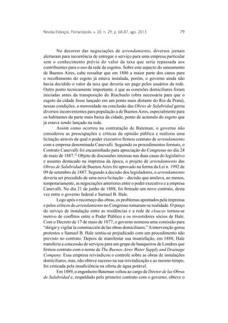 Revista Esboços, Florianópolis, v. 20, n. 29, p. 68-87, ago. 2013. 79 
No decorrer das negociações de arrendamiento, diversos jornais 
alertaram para incoerência de entregar o serviço para uma empresa particular 
sem o conhecimento prévio do valor da taxa que seria repassada aos 
contribuintes para o uso da rede de esgotos. Sobre este aspecto do saneamento 
de Buenos Aires, cabe ressaltar que em 1886 a maior parte dos canos para 
o recolhimento do esgoto já estava instalada, porém, o governo ainda não 
havia decidido o valor da taxa que deveria ser pago pelos usuários da rede. 
Outro ponto tecnicamente importante, é que as conexões domiciliares foram 
iniciadas antes da transposição do Riachuelo (obra necessária para que o 
esgoto da cidade fosse lançado em um ponto mais distante do Rio da Prata), 
nessas condições, a morosidade na conclusão das Obras de Salubridad gerou 
diversos inconvenientes para população a de Buenos Aires, especialmente para 
os habitantes da parte mais baixa da cidade, ponto de acúmulo do esgoto que 
já estava sendo lançado na rede. 
Assim como ocorreu na contratação de Bateman, o governo não 
considerou as preocupações e críticas da opinião pública e realizou uma 
licitação através da qual o poder executivo firmou contrato de arrendamiento 
com a empresa denominada Canevalli. Seguindo os procedimentos formais, o 
Contrato Canevalli foi encaminhado para apreciação do Congresso no dia 24 
de maio de 1887.22 Objeto de discussões intensas nas duas casas do legislativo 
e assunto destacado na imprensa da época, o projeto de arrendamiento das 
Obras de Salubridad de Buenos Aires foi aprovado na forma da Lei n. 1992 de 
09 de setembro de 1887. Segundo a decisão dos legisladores, o arrendamiento 
deveria ser precedido de uma nova licitação – decisão que anulava, ao menos, 
temporariamente, as negociações anteriores entre o poder executivo e a empresa 
Canevalli. No dia 21 de junho de 1888, foi firmado um novo contrato, desta 
vez entre o governo federal e Samuel B. Hale. 
Logo após o recomeço das obras, os problemas apontados pela imprensa 
e pelos críticos do arrendamiento no Congresso tornaram-se realidade. O preço 
do serviço de instalação entre as residências e a rede de cloacas tornou-se 
motivo de conflitos entre o Poder Público e os investidores sócios de Hale. 
Com o Decreto de 17 de maio de 1877, o governo nomeou uma comissão para 
“dirigir y vigilar la construcción de las obras domiciliares.” A intervenção gerou 
protestos e Samuel B. Hale sentiu-se prejudicado com um procedimento não 
previsto no contrato. Depois de manifestar sua insatisfação, em 1888, Hale 
transferiu a concessão de serviços para um grupo de banqueiros de Londres que 
firmou contrato com o nome de The Buenos Aires Water Supply and Drainage 
Company. Essa empresa reivindicou o controle sobre as obras de instalações 
domiciliares, mas, não obteve sucesso na sua reivindicação e ao mesmo tempo, 
foi criticada pela insuficiência na oferta de água potável. 
Em 1889, o engenheiro Bateman voltou ao cargo de Diretor de las Obras 
de Salubridad e, respaldado pelo primeiro contrato com o governo, obteve o 
 