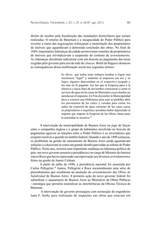 Revista Esboços, Florianópolis, v. 20, n. 29, p. 68-87, ago. 2013. 80 
direito de receber pela fiscalização das instalações domiciliares que seriam 
realizadas. O retorno de Batemam e a incapacidade do Poder Público para 
reverter o rumo das negociações reforçaram a insatisfação dos proprietários 
de imóveis que aguardavam a demorada conclusão das obras. No final de 
1889, importantes lideranças da cidade promoveram reuniões de proprietários 
de imóveis que reivindicavam a suspensão do contrato de arrendamiento. 
As lideranças decidiram radicalizar com um boicote no pagamento das taxas 
exigidas pelo governo para uso da rede de cloacas. Bordi de Ragucci destacou 
as consequências dessa mobilização social nos seguintes termos: 
Es óbvio que todos estes trabajos tendían a lograr una 
resistencia “legal” y unânime al impuesto em oro y se 
logro; algunos depositaban en el respectivo juzgado y 
los más no ló pagarán. Así fue que la Empresa paso a la 
ofensiva y hacia fines de noviembre comezaron a cortar el 
servicio de agua en las casas de Município cuyos dueños no 
satisfacian el impuesto. En 9 de diciembre la Municipalidad 
dava a conocer una Ordenanza pela cual se prohíbia abrir 
los pavimentos de las calles y veredas para cortar los 
caños de conexión de água corriente de las casas cuyos 
os proprietários o inquilinos acrediten haber depositado el 
importe que impone la Empresa de las Obras, hasta tanto 
la autoridad se resuelva.23 
A intervenção da municipalidade de Buenos Aires no jogo de forças 
entre a companhia inglesa e o grupo de habitantes envolvido no boicote do 
pagamento agravou as relações entre o Poder Público e os investidores que 
exigiam resolver a questão no âmbito federal. Quando o ano de 1890 começou, 
os problemas na gestão do saneamento de Buenos Aires ainda aguardavam 
soluções e colocavam-se como um grande desafio para todas as esferas do Poder 
Público. Neste ano, ocorreu uma importante mudança na liderança política do 
país: um novo governo assumiu a presidência e no cargo de Ministro do Interior 
estava Roca que havia expressado sua reprovação aos diversos arrendamientos 
feitos na gestão de Juarez Celman. 
A partir de julho de 1890, a presidência nacional foi assumida por 
Carlos Pellegrini.24 Juntos, Pellegrini e Roca encaminharam uma série de 
procedimentos que resultaram na anulação do arrendamiento das Obras de 
Salubridad de Buenos Aires. A primeira ação do novo governo federal foi 
subordinar o saneamento de Buenos Aires ao Ministério de Obras Públicas 
- estratégia que permitiu neutralizar as interferências da Oficina Técnica de 
Bateman. 
A intervenção do governo prosseguiu com nomeação do engenheiro 
Juan F. Sarhy para realização de inspeções nas obras que estavam em 
 