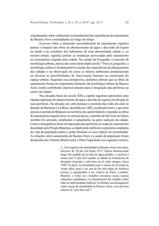 Revista Esboços, Florianópolis, v. 20, n. 29, p. 68-87, ago. 2013. 83 
considerações sobre a dimensão socioambiental das experiências de saneamento 
de Buenos Aires contempladas ao longo do artigo. 
Escrever sobre a dimensão socioambiental do saneamento significa 
pensar o impacto das obras de abastecimento de água e das redes de esgoto 
na saúde e no cotidiano dos habitantes de uma determinada cidade e, ao 
mesmo tempo, significa pensar as mudanças provocadas pelo saneamento 
no ecossistema ocupado pela cidade. No campo da Geografia, o conceito de 
morfologia urbana, parece dar conta desta dupla tarefa.30 Para os geógrafos, a 
morfologia urbana é fundamental no estudo das experiências de planejamento 
das cidades e na observação de como os fatores ambientais potencializam 
ou limitam as possibilidades de intervenção humana na construção do 
espaço urbano. Seguindo essa perspectiva, podemos afirmar que as obras de 
saneamento foram um importante elemento da morfologia urbana de Buenos 
Aires, tendo contribuído expressivamente para a integração das periferias ao 
centro da cidade. 
Nas décadas finais do século XIX a capital argentina apresentou uma 
rápida ampliação do abastecimento de água e da rede de esgotos em direção às 
suas periferias. Na direção sul, cabe destacar a extensão das redes de cano na 
direção de Barracas e La Boca, decidida em 1882; na direção norte, o governo 
anexou o partido de Belgrano ao território da capital federal e expandiu as obras 
de saneamento naquela área, na mesma época, o partido de San José de Flores 
também foi anexado, ampliando o saneamento na parte sudoeste da cidade. 
Como consequência desta incorporação das periferias ao mapa do saneamento 
desenhado pelo Projeto Bateman, a cidade pode melhorar as precárias condições 
de vida da população pobre e pode diminuir os seus índices de mortalidade. 
As relações entre saneamento de Buenos Aires e a saúde da população foram 
destacadas por Antonio Brailovscky e Dina Foguelman nos seguintes termos: 
[...] los registros de mortalidad en Buenos Aires eran altos, 
mayores de 30 por mil hasta 1871; fueron diminuyendo 
luego del tendido de la rede de agua potable, y cayeron a 
menos del 15 por mil cuando se añadio la instalación de 
desagües cloacales y pluviales en el radio antiguo, hacia 
1890. Es decir, la mortalidad cayó a menos de la mitad en 
veinte años, pasó a ser una de las más bajas de América 
Latina, y equiparable a los valores de París, Londres, 
Madrid, y todas las ciudades europeas cuyas pautas 
culturales copiábamos. La disminución fue notable, sobre 
todo en enfermedades hídricas: la tifóidea casi desapareció 
como causa de mortalidad en Buenos Aires, con una tasa 
inferior al 2 por diez mil.31 
 