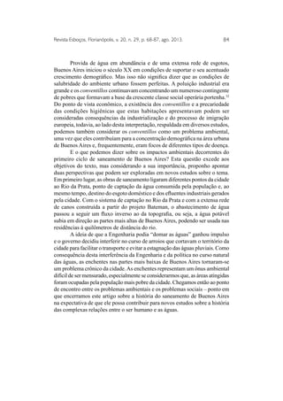 Revista Esboços, Florianópolis, v. 20, n. 29, p. 68-87, ago. 2013. 84 
Provida de água em abundância e de uma extensa rede de esgotos, 
Buenos Aires iniciou o século XX em condições de suportar o seu acentuado 
crescimento demográfico. Mas isso não significa dizer que as condições de 
salubridade do ambiente urbano fossem perfeitas. A poluição industrial era 
grande e os conventillos continuavam concentrando um numeroso contingente 
de pobres que formavam a base da crescente classe social operária portenha.32 
Do ponto de vista econômico, a existência dos conventillos e a precariedade 
das condições higiênicas que estas habitações apresentavam podem ser 
consideradas consequências da industrialização e do processo de imigração 
europeia, todavia, ao lado desta interpretação, respaldada em diversos estudos, 
podemos também considerar os conventillos como um problema ambiental, 
uma vez que eles contribuíam para a concentração demográfica na área urbana 
de Buenos Aires e, frequentemente, eram focos de diferentes tipos de doença. 
E o que podemos dizer sobre os impactos ambientais decorrentes do 
primeiro ciclo de saneamento de Buenos Aires? Esta questão excede aos 
objetivos do texto, mas considerando a sua importância, proponho apontar 
duas perspectivas que podem ser exploradas em novos estudos sobre o tema. 
Em primeiro lugar, as obras de saneamento ligaram diferentes pontos da cidade 
ao Rio da Prata, ponto de captação da água consumida pela população e, ao 
mesmo tempo, destino do esgoto doméstico e dos efluentes industriais gerados 
pela cidade. Com o sistema de captação no Rio da Prata e com a extensa rede 
de canos construída a partir do projeto Bateman, o abastecimento de água 
passou a seguir um fluxo inverso ao da topografia, ou seja, a água potável 
subia em direção as partes mais altas de Buenos Aires, podendo ser usada nas 
residências à quilômetros de distância do rio. 
A ideia de que a Engenharia podia “domar as águas” ganhou impulso 
e o governo decidiu interferir no curso de arroios que cortavam o território da 
cidade para facilitar o transporte e evitar a estagnação das águas pluviais. Como 
consequência desta interferência da Engenharia e da política no curso natural 
das águas, as enchentes nas partes mais baixas de Buenos Aires tornaram-se 
um problema crônico da cidade. As enchentes representam um ônus ambiental 
difícil de ser mensurado, especialmente se considerarmos que, as áreas atingidas 
foram ocupadas pela população mais pobre da cidade. Chegamos então ao ponto 
de encontro entre os problemas ambientais e os problemas sociais – ponto em 
que encerramos este artigo sobre a história do saneamento de Buenos Aires 
na expectativa de que ele possa contribuir para novos estudos sobre a história 
das complexas relações entre o ser humano e as águas. 
 